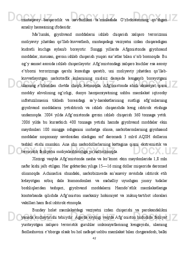 mintaqaviy   barqarorlik   va   xavfsizlikni   ta’minlashda   O‘zbekistonning   qo‘shgan
amaliy hassasining ifodasidir.
Ma’lumki,   giyohvand   moddalarni   ishlab   chiqarish   xalqaro   terrorizmni
moliyaviy   jihatdan   qo‘llab-kuvvatlash,   mintaqadagi   vaziyatni   izdan   chiqaradigan
kudratli   kuchga   aylanib   borayotir.   Sunggi   yillarda   Afgonistonda   giyohoand
moddalar, xususan, geroin ishlab chiqarish yuqori sur’atlar bilan o‘sib bormoqda. Bu
og‘y sanoat asosida ishlab chiqarilayotir. Afg‘onistondagi xalqaro kuchlar esa asosiy
e’tiborni   terrorizmga   qarshi   kurashga   qaratib,   uni   moliyaviy   jshatdan   qo‘llab-
kuvvatlayotgan   narkotrafik   kulamining   mislsiz   darajada   kengayib   borayotgani
ularning   e’tiboridan   chetda   chiqib   ketmoqda.   Afg‘onistonda   aholi   aksariyat   qismi
moddiy   ahvolining   og‘irligi,   dunyo   hamjamiyatining   ushbu   mamlakat   iqtisodiy
infratuzilmasini   tiklash   borasidagi   sa’y-harakatlarining   sustligi   afg‘onlarning
giyohvand   moddalarni   yetishtirish   va   ishlab   chiqarishda   keng   ishtirok   etishiga
undamoqda.   2004   yilda   Afg‘onistonda   geroin   ishlab   chiqarish   360   tonnaga   yetdi.
2006   yilda   bu   kursatkich   400   tonnaga   yetishi   hamda   giyohvand   moddalar   ekin
maydonlari   100   mingga   oshganini   inobatga   olinsa,   narkobaronlarning   giyohaand
moddalar   noqonuniy   savdosidan   oladigan   sof   daromadi   3   mlrd   AQSH   dollarini
tashkil   etishi   mumkin.   Ana   shu   narkodollarlarning   kattagina   qismi   ekstremistik   va
terroristik faoliyatni moliyalashtirishga yo‘naltirilmoqda.
Xozirgi   vaqtda   Afg‘onistonda   nasha   va   ko‘knori   ekin   maydonlarida   1,8   mln
nafar kishi jalb etilgan. Har gektardan yiliga 15—16 ming dollar miqaorida daromad
olinmoqda.   Achinarlisi   shundaki,   narkobiznesda   an’anaviy   ravishda   ishtirok   etib
kelayotgan   sobiq   dala   kumondonlari   va   mahalliy   uyushgan   jinoiy   tudalar
boshliqlaridan   tashqari,   giyohvand   moddalarni   Hamdo‘stlik   mamlakatlariga
kontrabanda   qilishda   Afg‘oniston   markaziy   hokimiyat   va   xukuq-tartibot   idoralari
vakillari ham faol ishtirok etmoqda.
Bunday   holat   mamlakatdagi   vaziyatni   izdan   chiqarishi   va   parokandalikni
yanada kuchaytirishi tabiiydir. Agarda keyingi vaqtda Afg‘oniston hududida faoliyat
yuritayotgan   xalqaro   terroristik   guruhlar   imkoniyatlarining   kengayishi,   ularning
faollashuvini e’tiborga olsak bu hol nafaqat ushbu mamlakat bilan chegaradosh, balki
42 