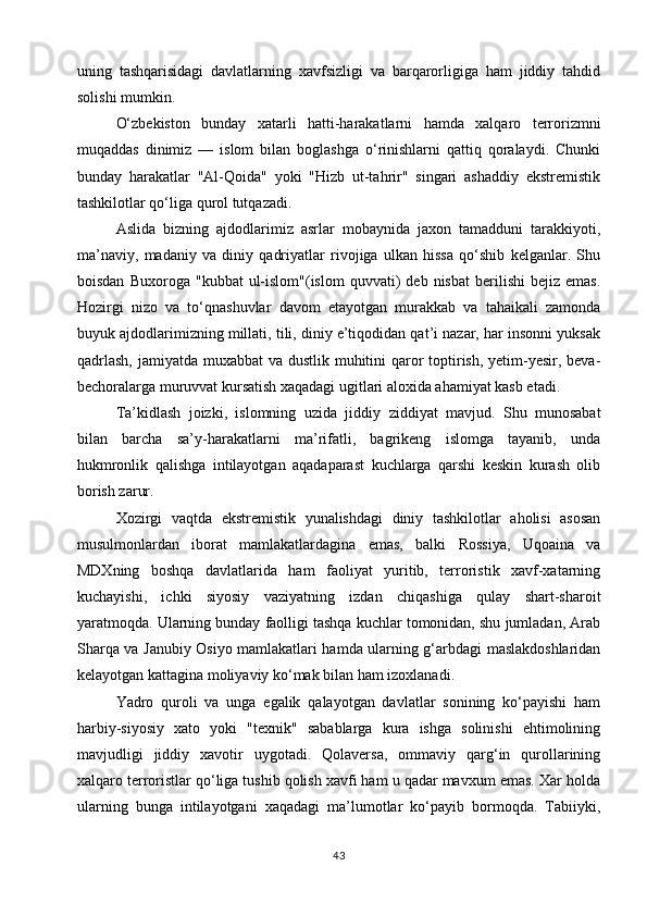 uning   tashqarisidagi   davlatlarning   xavfsizligi   va   barqarorligiga   ham   jiddiy   tahdid
solishi mumkin.
O‘zbekiston   bunday   xatarli   hatti-harakatlarni   hamda   xalqaro   terrorizmni
muqaddas   dinimiz   —   islom   bilan   boglashga   o‘rinishlarni   qattiq   qoralaydi.   Chunki
bunday   harakatlar   "Al-Qoida"   yoki   "Hizb   ut-tahrir"   singari   ashaddiy   ekstremistik
tashkilotlar qo‘liga qurol tutqazadi.
Aslida   bizning   ajdodlarimiz   asrlar   mobaynida   jaxon   tamadduni   tarakkiyoti,
ma’naviy,   madaniy   va   diniy   qadriyatlar   rivojiga   ulkan   hissa   qo‘shib   kelganlar.   Shu
boisdan   Buxoroga   "kubbat   ul-islom"(islom   quvvati)   deb  nisbat   berilishi   bejiz  emas.
Hozirgi   nizo   va   to‘qnashuvlar   davom   etayotgan   murakkab   va   tahaikali   zamonda
buyuk ajdodlarimizning millati, tili, diniy e’tiqodidan qat’i nazar, har insonni yuksak
qadrlash,  jamiyatda muxabbat  va dustlik muhitini qaror toptirish, yetim-yesir, beva-
bechoralarga muruvvat kursatish xaqadagi ugitlari aloxida ahamiyat kasb etadi.
Ta’kidlash   joizki,   islomning   uzida   jiddiy   ziddiyat   mavjud.   Shu   munosabat
bilan   barcha   sa’y-harakatlarni   ma’rifatli,   bagrikeng   islomga   tayanib,   unda
hukmronlik   qalishga   intilayotgan   aqadaparast   kuchlarga   qarshi   keskin   kurash   olib
borish zarur.
Xozirgi   vaqtda   ekstremistik   yunalishdagi   diniy   tashkilotlar   aholisi   asosan
musulmonlardan   iborat   mamlakatlardagina   emas,   balki   Rossiya,   Uqoaina   va
MDXning   boshqa   davlatlarida   ham   faoliyat   yuritib,   terroristik   xavf-xatarning
kuchayishi,   ichki   siyosiy   vaziyatning   izdan   chiqashiga   qulay   shart-sharoit
yaratmoqda. Ularning bunday faolligi tashqa kuchlar tomonidan, shu jumladan, Arab
Sharqa va Janubiy Osiyo mamlakatlari hamda ularning g‘arbdagi maslakdoshlaridan
kelayotgan kattagina moliyaviy ko‘mak bilan ham izoxlanadi.
Yadro   quroli   va   unga   egalik   qalayotgan   davlatlar   sonining   ko‘payishi   ham
harbiy-siyosiy   xato   yoki   "texnik"   sabablarga   kura   ishga   solinishi   ehtimolining
mavjudligi   jiddiy   xavotir   uygotadi.   Qolaversa,   ommaviy   qarg‘in   qurollarining
xalqaro terroristlar qo‘liga tushib qolish xavfi ham u qadar mavxum emas. Xar holda
ularning   bunga   intilayotgani   xaqadagi   ma’lumotlar   ko‘payib   bormoqda.   Tabiiyki,
43 