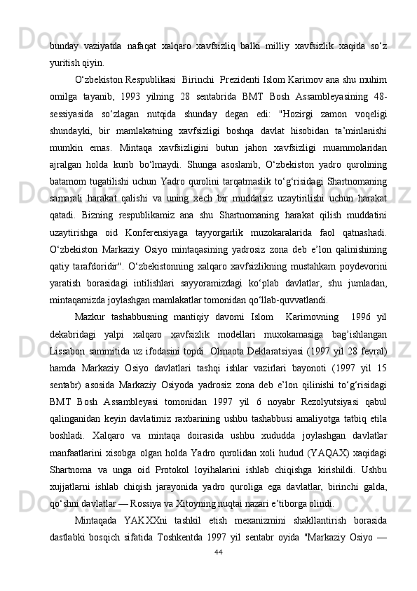 bunday   vaziyatda   nafaqat   xalqaro   xavfsizliq   balki   milliy   xavfsizlik   xaqida   so‘z
yuritish qiyin.
O‘zbekiston Respublikasi  Birinchi  Prezidenti Islom Karimov ana shu muhim
omilga   tayanib,   1993   yilning   28   sentabrida   BMT   Bosh   Assambleyasining   48-
sessiyasida   so‘zlagan   nutqida   shunday   degan   edi:   "Hozirgi   zamon   voqeligi
shundayki,   bir   mamlakatning   xavfsizligi   boshqa   davlat   hisobidan   ta’minlanishi
mumkin   emas.   Mintaqa   xavfsizligini   butun   jahon   xavfsizligi   muammolaridan
ajralgan   holda   kurib   bo‘lmaydi.   Shunga   asoslanib,   O‘zbekiston   yadro   qurolining
batamom   tugatilishi   uchun   Yadro   qurolini   tarqatmaslik   to‘g‘risidagi   Shartnomaning
samarali   harakat   qalishi   va   uning   xech   bir   muddatsiz   uzaytirilishi   uchun   harakat
qatadi.   Bizning   respublikamiz   ana   shu   Shartnomaning   harakat   qilish   muddatini
uzaytirishga   oid   Konferensiyaga   tayyorgarlik   muzokaralarida   faol   qatnashadi.
O‘zbekiston   Markaziy   Osiyo   mintaqasining   yadrosiz   zona   deb   e’lon   qalinishining
qatiy   tarafdoridir".   O‘zbekistonning   xalqaro   xavfsizlikning   mustahkam   poydevorini
yaratish   borasidagi   intilishlari   sayyoramizdagi   ko‘plab   davlatlar,   shu   jumladan,
mintaqamizda joylashgan mamlakatlar tomonidan qo‘llab-quvvatlandi.
Mazkur   tashabbusning   mantiqiy   davomi   Islom     Karimovning     1996   yil
dekabridagi   yalpi   xalqaro   xavfsizlik   modellari   muxokamasiga   bag’ishlangan
Lissabon   sammitida   uz   ifodasini   topdi.   Olmaota   Deklaratsiyasi   (1997   yil   28   fevral)
hamda   Markaziy   Osiyo   davlatlari   tashqi   ishlar   vazirlari   bayonoti   (1997   yil   15
sentabr)   asosida   Markaziy   Osiyoda   yadrosiz   zona   deb   e’lon   qilinishi   to‘g‘risidagi
BMT   Bosh   Assambleyasi   tomonidan   1997   yil   6   noyabr   Rezolyutsiyasi   qabul
qalinganidan   keyin   davlatimiz   raxbarining   ushbu   tashabbusi   amaliyotga   tatbiq   etila
boshladi.   Xalqaro   va   mintaqa   doirasida   ushbu   xududda   joylashgan   davlatlar
manfaatlarini   xisobga   olgan   holda   Yadro   qurolidan   xoli   hudud   (YAQAX)   xaqidagi
Shartnoma   va   unga   oid   Protokol   loyihalarini   ishlab   chiqishga   kirishildi.   Ushbu
xujjatlarni   ishlab   chiqish   jarayonida   yadro   quroliga   ega   davlatlar,   birinchi   galda,
qo‘shni davlatlar — Rossiya va Xitoyning nuqtai nazari e’tiborga olindi.
Mintaqada   YAKXXni   tashkil   etish   mexanizmini   shakllantirish   borasida
dastlabki   bosqich   sifatida   Toshkentda   1997   yil   sentabr   oyida   "Markaziy   Osiyo   —
44 