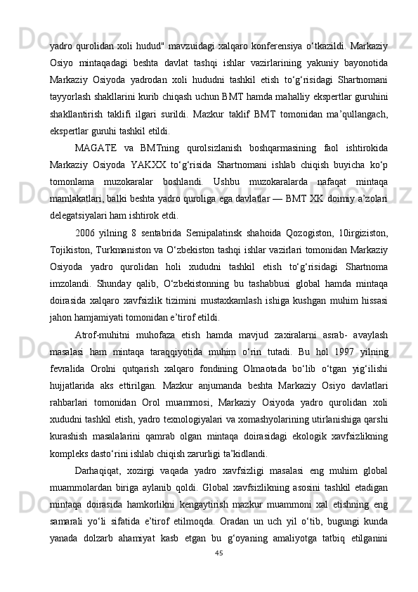 yadro   qurolidan   xoli   hudud"   mavzuidagi   xalqaro   konferensiya   o‘tkazildi.   Markaziy
Osiyo   mintaqadagi   beshta   davlat   tashqi   ishlar   vazirlarining   yakuniy   bayonotida
Markaziy   Osiyoda   yadrodan   xoli   hududni   tashkil   etish   to‘g‘risidagi   Shartnomani
tayyorlash shakllarini kurib chiqash uchun BMT hamda mahalliy ekspertlar guruhini
shakllantirish   taklifi   ilgari   surildi.   Mazkur   taklif   BMT   tomonidan   ma’qullangach,
ekspertlar guruhi tashkil etildi.
MAGATE   va   BMTning   qurolsizlanish   boshqarmasining   faol   ishtirokida
Markaziy   Osiyoda   YAKXX   to‘g‘risida   Shartnomani   ishlab   chiqish   buyicha   ko‘p
tomonlama   muzokaralar   boshlandi.   Ushbu   muzokaralarda   nafaqat   mintaqa
mamlakatlari, balki beshta yadro quroliga ega davlatlar — BMT XK doimiy a’zolari
delegatsiyalari ham ishtirok etdi.
2006   yilning   8   sentabrida   Semipalatinsk   shahoida   Qozogiston,   10irgiziston,
Tojikiston, Turkmaniston va O‘zbekiston tashqi ishlar vazirlari tomonidan Markaziy
Osiyoda   yadro   qurolidan   holi   xududni   tashkil   etish   to‘g‘risidagi   Shartnoma
imzolandi.   Shunday   qalib,   O‘zbekistonning   bu   tashabbusi   global   hamda   mintaqa
doirasida   xalqaro   xavfsizlik   tizimini   mustaxkamlash   ishiga   kushgan   muhim   hissasi
jahon hamjamiyati tomonidan e’tirof etildi.
Atrof-muhitni   muhofaza   etish   hamda   mavjud   zaxiralarni   asrab-   avaylash
masalasi   ham   mintaqa   taraqqiyotida   muhim   o‘rin   tutadi.   Bu   hol   1997   yilning
fevralida   Orolni   qutqarish   xalqaro   fondining   Olmaotada   bo‘lib   o‘tgan   yig‘ilishi
hujjatlarida   aks   ettirilgan.   Mazkur   anjumanda   beshta   Markaziy   Osiyo   davlatlari
rahbarlari   tomonidan   Orol   muammosi,   Markaziy   Osiyoda   yadro   qurolidan   xoli
xududni tashkil etish, yadro texnologiyalari va xomashyolarining utirlanishiga qarshi
kurashish   masalalarini   qamrab   olgan   mintaqa   doirasidagi   ekologik   xavfsizlikning
kompleks dasto‘rini ishlab chiqish zarurligi ta’kidlandi.
Darhaqiqat,   xozirgi   vaqada   yadro   xavfsizligi   masalasi   eng   muhim   global
muammolardan   biriga   aylanib   qoldi.   Global   xavfsizlikning   asosini   tashkil   etadigan
mintaqa   doirasida   hamkorlikni   kengaytirish   mazkur   muammoni   xal   etishning   eng
samarali   yo‘li   sifatida   e’tirof   etilmoqda.   Oradan   un   uch   yil   o‘tib,   bugungi   kunda
yanada   dolzarb   ahamiyat   kasb   etgan   bu   g‘oyaning   amaliyotga   tatbiq   etilganini
45 