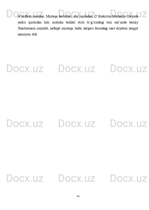 ta’kidlash mumkin. Mintaqa davlatlari, shu jumladan, O‘zbekiston Markaziy Osiyoda
yadro   qurolidan   holi   xududni   tashkil   etish   to‘g‘risidagi   tom   ma’noda   tarixiy
Shartnomani imzolab, nafaqat mintaqa, balki xalqaro doiradagi mas’uliyatini yaqqol
namoyon etdi.
       
       
46 