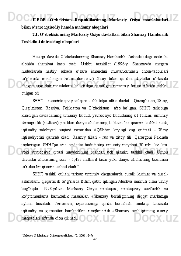II.BOB.   O‘zbekiston   Respublikasining   Markaziy   Osiyo   mamlakatlari
bilan  o’ zaro i q tisodiy  h amda madaniy alo q alari
2.1. O‘zbekistonning Markaziy Osiyo davlatlari bilan Shanxay Hamkorlik
Tashkiloti doirasidagi aloqalari
Hozirgi   davrda   O‘zbekistonning   Shanxay   Hamkorlik   Tashkilotidagi   ishtiroki
alohida   ahamiyat   kasb   etadi.   Ushbu   tashkilot   (1996-y.   Shanxayda   chegara
hududlarida   harbiy   sohada   o‘zaro   ishonchni   mustahkamlash   chora-tadbirlari
to‘g‘risida   imzolangan   Bitim   doirasida)   Xitoy   bilan   qo‘shni   davlatlar   o‘rtasida
chegaralarga  doir   masalalarni   hal   etishga   qaratilgan  norasmiy   forum   sifatida  tashkil
etilgan edi.
SHHT  - submintaqaviy xalqaro tashkilotga oltita davlat - Qozog‘iston, Xitoy,
Qirg‘iziston,   Rossiya,   Tojikiston   va   O‘zbekiston     a'zo   bo‘lgan.   SHHT   tarkibiga
kiradigan   davlatlaming   umumiy   hududi   yevroosiyo   hududining   61   foizini,   umumiy
demografik   (nufusiy)   jihatdan   dunyo   aholisining   to‘rtdan   bir   qismini   tashkil   etadi,
iqtisodiy   salohiyati   nuqtayi   nazaridan   AQShdan   keyingi   eng   qudratli   -   Xitoy
iqtisodiyotini   qamrab   oladi.   Rasmiy   tillari   -   rus   va   xitoy   tili.   Qarorgohi   Pekinda
joylashgan.   SHHTga   a'zo   davlatlar   hududining   umumiy   maydoni   30   mln.   kv.   km.
yoki   yevroosiyo   qit'asi   maydonining   beshdan   uch   qismini   tashkil   etadi.   Ushbu
davlatlar   aholisining   soni   -   1,455   milliard   kishi   yoki   dunyo   aholisining   taxminan
to‘rtdan bir qismini tashkil etadi. 4
SHHT   tashkil   etilishi   tarixan   umumiy   chegaralarda   qurolli   kuchlar   va   qurol-
aslahalami  qisqartirish to‘g‘risida Bitim qabul qilingan Moskva sammiti bilan uzviy
bog‘liqdir.   1998-yildan   Markaziy   Osiyo   mintaqasi,   mintaqaviy   xavfsizlik   va
ko‘ptomonlama   hamkorlik   masalalari   «Shanxay   beshligi»ning   diqqat   markaziga
aylana   boshladi.   Terrorizm,   separatizmga   qarshi   kurashish,   mintaqa   doirasida
iqtisodiy   va   gumanitar   hamkorlikni   rivojlantirish   «Shanxay   beshligi»ning   asosiy
maqsadlari sifatida e'lon qilinadi.
4
 Safoyev S. Markaziy Osiyo geopolitikasi.-T.: 2005, -14 b
47 