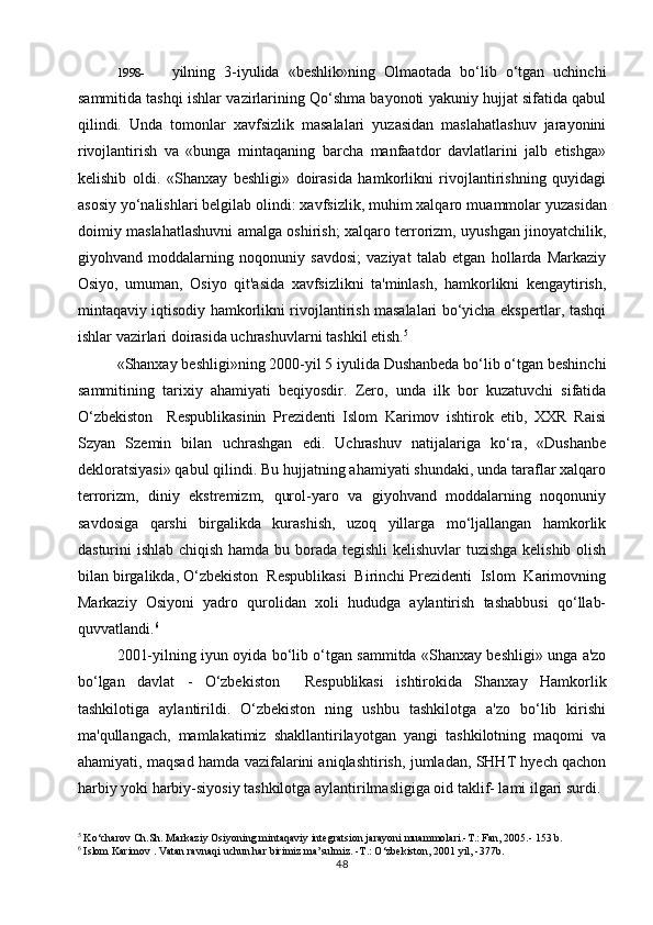 1998- yilning   3-iyulida   «beshlik»ning   Olmaotada   bo‘lib   o‘tgan   uchinchi
sammitida tashqi ishlar vazirlarining Qo‘shma bayonoti yakuniy hujjat sifatida qabul
qilindi.   Unda   tomonlar   xavfsizlik   masalalari   yuzasidan   maslahatlashuv   jarayonini
rivojlantirish   va   «bunga   mintaqaning   barcha   manfaatdor   davlatlarini   jalb   etishga»
kelishib   oldi.   «Shanxay   beshligi»   doirasida   hamkorlikni   rivojlantirishning   quyidagi
asosiy yo‘nalishlari belgilab olindi: xavfsizlik, muhim xalqaro mua mm olar yuzasidan
doimiy maslahatlashuvni amalga oshirish; xalqaro terrorizm, uyushgan jinoyatchilik,
giyohvand   moddalarning   noqonuniy   savdosi;   vaziyat   talab   etgan   hollarda   Markaziy
Osiyo,   umuman,   Osiyo   qit'asida   xavfsizlikni   ta'minlash,   hamkorlikni   kengaytirish,
mintaqaviy iqtisodiy hamkorlikni rivojlantirish masalalari bo‘yicha ekspertlar, tashqi
ishlar vazirlari doirasida uchrashuvlarni tashkil etish. 5
«Shanxay beshligi»ning 2000-yil 5 iyulida Dushanbeda bo‘lib o‘tgan beshinchi
sammitining   tarixiy   ahamiyati   beqiyosdir.   Zero,   unda   ilk   bor   kuzatuvchi   sifatida
O‘zbekiston     Respublikasinin   Prezidenti   Islom   Karimov   ishtirok   etib,   XXR   Raisi
Szyan   Szemin   bilan   uchrashgan   edi.   Uchrashuv   natijalariga   ko‘ra,   «Dushanbe
dekloratsiyasi» qabul qilindi. Bu hujjatning ahamiyati shundaki, unda taraflar xalqaro
terrorizm,   diniy   ekstremizm,   qurol-yaro   va   giyohvand   moddalarning   noqonuniy
savdosiga   qarshi   birgalikda   kurashish,   uzoq   yillarga   mo‘ljallangan   hamkorlik
dasturini ishlab chiqish hamda bu borada tegishli  kelishuvlar  tuzishga  kelishib olish
bilan birgalikda, O‘zbekiston  Respublikasi  Birinchi Prezidenti  Islom  Karimovning
Markaziy   Osiyoni   yadro   qurolidan   xoli   hududga   aylantirish   tashabbusi   qo‘llab-
quvvatlandi. 6
2001-yilning iyun oyida bo‘lib o‘tgan sammitda «Shanxay beshligi» unga a'zo
bo‘lgan   davlat   -   O‘zbekiston     Respublikasi   ishtirokida   Shanxay   Hamkorlik
tashkilotiga   aylantirildi.   O‘zbekiston   ning   ushbu   tashkilotga   a'zo   bo‘lib   kirishi
ma'qullangach,   mamlakatimiz   shakllantirilayotgan   yangi   tashkilotning   maqomi   va
ahamiyati, maqsad hamda vazifalarini aniqlashtirish, jumladan, SHHT hyech qachon
harbiy yoki harbiy-siyosiy tashkilotga aylantirilmasligiga oid taklif- lami ilgari surdi.
5
 Ko‘charov Ch.Sh. Markaziy Osiyoning mintaqaviy integratsion jarayoni muammolari.-T.: Fan, 2005.- 153 b.
6
 Islom Karimov . Vatan ravnaqi uchun har birimiz ma’sulmiz. -T.: O‘zbekiston, 2001 yil, -377b.
48 