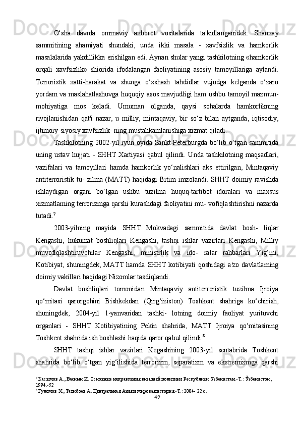 O‘sha   davrda   ommaviy   axborot   vositalarida   ta'kidlanganidek:   Shanxay
sammitining   ahamiyati   shundaki,   unda   ikki   masala   -   xavfsizlik   va   hamkorlik
masalalarida yakdillikka erishilgan edi. Aynan shular yangi tashkilotning «hamkorlik
orqali   xavfsizlik»   shiorida   ifodalangan   faoliyatining   asosiy   tamoyillariga   aylandi.
Terroristik   xatti-harakat   va   shunga   o‘xshash   tahdidlar   vujudga   kelganda   o‘zaro
yordam va maslahatlashuvga huquqiy asos mavjudligi ham ushbu tamoyil mazmun-
mohiyatiga   mos   keladi.   Umuman   olganda,   qaysi   sohalarda   hamkorlikning
rivojlanishidan   qat'i   nazar,   u   milliy,   mintaqaviy,   bir   so‘z   bilan   aytganda,   iqtisodiy,
ijtimoiy-siyosiy xavfsizlik- ning mustahkamlanishiga xizmat qiladi.
Tashkilotning 2002-yil  iyun oyida Sankt-Peterburgda bo‘lib o‘tgan sammitida
uning   ustav   hujjati   -   SHHT   Xartiyasi   qabul   qilindi.   Unda   tashkilotning   maqsadlari,
vazifalari   va   tamoyillari   hamda   hamkorlik   yo‘nalishlari   aks   ettirilgan,   Mintaqaviy
antiterroristik   tu-   zilma   (MATT)   haqidagi   Bitim   imzolandi.   SHHT   doimiy   ravishda
ishlaydigan   organi   bo‘lgan   ushbu   tuzilma   huquq-tartibot   idoralari   va   maxsus
xizmatlaming terrorizmga qarshi kurashdagi faoliyatini mu- vofiqlashtirishni nazarda
tutadi. 7
2003-yilning   mayida   SHHT   Mokvadagi   sammitida   davlat   bosh-   liqlar
Kengashi,   hukumat   boshliqlari   Kengashi,   tashqi   ishlar   vazirlari   Kengashi,   Milliy
muvofiqlashtiruvchilar   Kengashi,   ministrlik   va   ido-   ralar   rahbarlari   Yig‘ini,
Kotibiyat,   shuningdek,   MATT   hamda   SHHT   kotibiyati   qoshidagi   a'zo   davlatlaming
doimiy vakillari haqidagi Nizomlar tasdiqlandi.
Davlat   boshliqlari   tomonidan   Mintaqaviy   antiterroristik   tuzilma   Ijroiya
qo‘mitasi   qarorgohini   Bishkekdan   (Qirg‘iziston)   Toshkent   shahriga   ko‘chirish,
shuningdek,   2004-yil   1-yanvaridan   tashki-   lotning   doimiy   faoliyat   yurituvchi
organlari   -   SHHT   Kotibiyatining   Pekin   shahrida,   MATT   Ijroiya   qo‘mitasining
Toshkent shahrida ish boshlashi haqida qaror qabul qilindi. 8
SHHT   tashqi   ishlar   vazirlari   Kegashining   2003-yil   sentabrida   Toshkent
shahrida   bo‘lib   o‘tgan   yig‘ilishida   terrorizm,   separatizm   va   ekstremizmga   qarshi
7
 Касымов А., Васкын И. Основные направления внешней политики Республики Узбекистан.-Т.: Ўзбекистон, 
1994.-52
8
 Гуломов Х., Татибоев А. Центральная Азия и мировая история.-Т.: 2004- 22 с.
49 