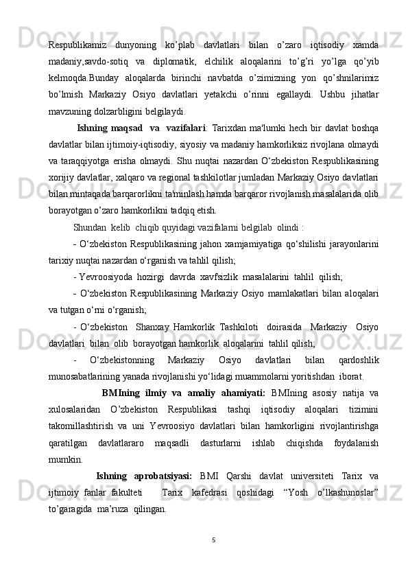 Rеspublikamiz   dunyoning   ko’plab   davlatlari   bilan   o’zaro   iqtisodiy   xamda
madaniy,savdo-sotiq   va   diplomatik,   elchilik   aloqalarini   to’g’ri   yo’lga   qo’yib
kеlmoqda.Bunday   aloqalarda   birinchi   navbatda   o’zimizning   yon   qo’shnilarimiz
bo’lmish   Markaziy   Osiyo   davlatlari   yetakchi   o’rinni   egallaydi.   Ushbu   jihatlar
mavzuning dolzarbligini belgilaydi.
  Ishning   maqsad     va     vazifalari :   Tarixdan   ma'lumki   hech   bir   davlat   boshqa
davlatlar bilan ijtimoiy-iqtisodiy, siyosiy va madaniy hamkorliksiz rivojlana olmaydi
va   taraqqiyotga   erisha   olmaydi.   Shu   nuqtai   nazardan   O‘zbekiston   Respublikasining
xorijiy davlatlar, xalqaro va regional tashkilotlar jumladan Markaziy Osiyo davlatlari
bilan mintaqada barqarorlikni ta'minlash hamda barqaror rivojlanish masalalarida olib
borayotgan o’zaro hamkorlikni tadqiq etish.
Shundan  kеlib  chiqib quyidagi vazifalarni bеlgilab  olindi   :
-   O‘zbekiston   Respublikasining   jahon   xamjamiyatiga   qo‘shilishi   jarayonlarini
tarixiy nuqtai nazardan o‘rganish va tahlil qilish;
- Yevroosiyoda  hozirgi  davrda  xavfsizlik  masalalarini  tahlil  qilish;
-   O‘zbekiston   Respublikasining   Markaziy   Osiyo   mamlakatlari   bilan   aloqalari
va tutgan o‘rni o‘rganish;
-   O‘zbekiston     Shanxay   Hamkorlik   Tashkiloti     doirasida     Markaziy     Osiyo
davlatlari  bilan  olib  borayotgan hamkorlik  aloqalarini  tahlil qilish;
-   O‘zbekistonning   Markaziy   Osiyo   davlatlari   bilan   qardoshlik
munosabatlarining yanada rivojlanishi yo‘lidagi muammolarni yoritishdan  iborat.
                   BMIning   ilmiy   va   amaliy   ahamiyati:     BMIning   asosiy   natija   va
xulosalaridan     O’zbekiston     Respublikasi     tashqi     iqtisodiy     aloqalari     tizimini
takomillashtirish  va  uni  Yevroosiyo  davlatlari  bilan  hamkorligini  rivojlantirishga
qaratilgan     davlatlararo     maqsadli     dasturlarni     ishlab     chiqishda     foydalanish
mumkin.
            Ishning     aprobatsiyasi:     BMI     Qarshi     davlat     universiteti     Tarix     va
ijtimoiy   fanlar   fakulteti         Tarix     kafedrasi     qoshidagi     “Yosh     o’lkashunoslar”
to’garagida  ma’ruza  qilingan.
5 