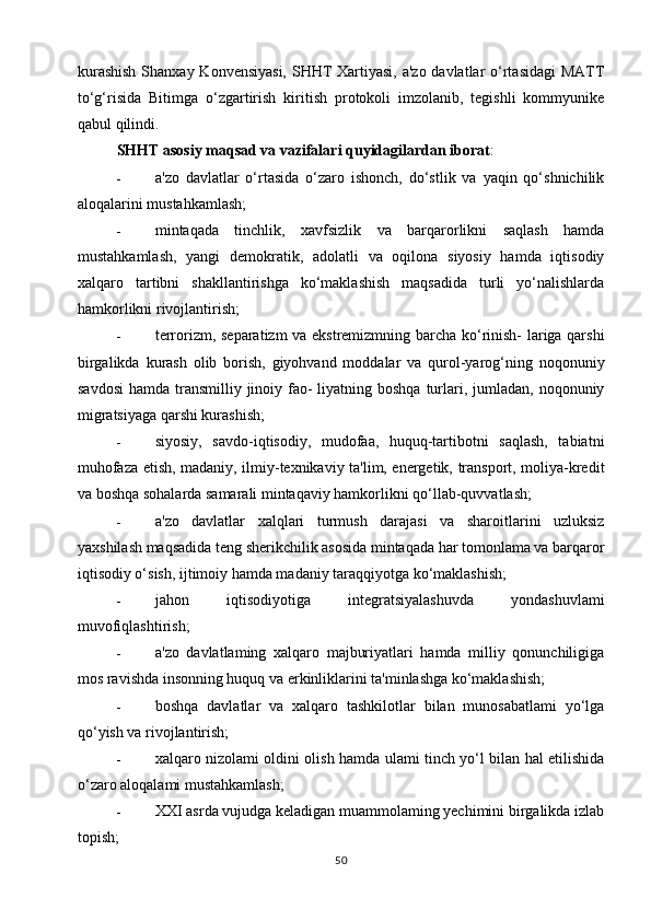 kurashish  Shanxay Konvensiyasi, SHHT  Xartiyasi, a'zo davlatlar  o‘rtasidagi  MATT
to‘g‘risida   Bitimga   o‘zgartirish   kiritish   protokoli   imzolanib,   tegishli   kommyunike
qabul qilindi.
SHHT asosiy maqsad va vazifalari quyidagilardan iborat :
- a'zo   davlatlar   o‘rtasida   o‘zaro   ishonch,   do‘stlik   va   yaqin   qo‘shnichilik
aloqalarini mustahkamlash;
- mintaqada   tinchlik,   xavfsizlik   va   barqarorlikni   saqlash   hamda
mustahkamlash,   yangi   demokratik,   adolatli   va   oqilona   siyosiy   hamda   iqtisodiy
xalqaro   tartibni   shakllantirishga   ko‘maklashish   maqsadida   turli   yo‘nalishlarda
hamkorlikni rivojlantirish;
- terrorizm, separatizm va ekstremizmning barcha ko‘rinish- lariga qarshi
birgalikda   kurash   olib   borish,   giyohvand   moddalar   va   qurol-yarog‘ning   noqonuniy
savdosi  hamda transmilliy jinoiy fao-  liyatning boshqa turlari, jumladan,  noqonuniy
migratsiyaga qarshi kurashish;
- siyosiy,   savdo-iqtisodiy,   mudofaa,   huquq-tartibotni   saqlash,   tabiatni
muhofaza etish, madaniy, ilmiy-texnikaviy ta'lim, energetik, transport, moliya-kredit
va boshqa sohalarda samarali mintaqaviy hamkorlikni qo‘llab-quvvatlash;
- a'zo   davlatlar   xalqlari   turmush   darajasi   va   sharoitlarini   uzluksiz
yaxshilash maqsadida teng sherikchilik asosida mintaqada har tomonlama va barqaror
iqtisodiy o‘sish, ijtimoiy hamda madaniy taraqqiyotga ko‘maklashish;
- jahon   iqtisodiyotiga   integratsiyalashuvda   yondashuvlami
muvofiqlashtirish;
- a'zo   davlatlaming   xalqaro   majburiyatlari   hamda   milliy   qonunchiligiga
mos ravishda insonning huquq va erkinliklarini ta'minlashga ko‘maklashish;
- boshqa   davlatlar   va   xalqaro   tashkilotlar   bilan   munosabatlami   yo‘lga
qo‘yish va rivojlantirish;
- xalqaro nizolami oldini olish hamda ulami tinch yo‘l bilan hal etilishida
o‘zaro aloqalami mustahkamlash;
- XXI asrda vujudga keladigan muammolaming yechimini birgalikda izlab
topish;
50 