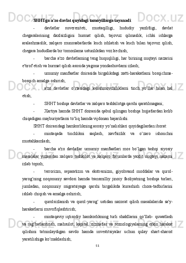 SHHTga a'zo davlat quyidagi tamoyillarga tayanadi :
- davlatlar   suvereniteti,   mustaqilligi,   hududiy   yaxlitligi,   davlat
chegaralarining   daxlsizligini   hurmat   qilish,   tajovuz   qilmaslik,   ichki   ishlarga
aralashmaslik,   xalqaro   munosabatlarda   kuch   ishlatish   va   kuch   bilan   tajovuz   qilish,
chegara hududlarda bir tomonlama ustunlikdan voz kechish;
- barcha  a'zo   davlatlaming   teng   huquqliligi,   har   birining   nuqtayi   nazarini
e'tirof etish va hurmat qilish asosida yagona yondashuvlami izlash;
- umumiy manfaatlar  doirasida birgalikdagi  xatti-harakatlami  bosqichma-
bosqich amalga oshirish;
- a'zo   davlatlar   o‘rtasidagi   kelishmovchiliklami   tinch   yo‘llar   bilan   hal
etish;
- SHHT boshqa davlatlar va xalqaro tashkilotga qarshi qaratilmagani;
- Xartiya hamda SHHT doirasida qabul qilingan boshqa hujjatlardan kelib
chiqadigan majburiyatlami to‘liq hamda vijdonan bajarilishi.
SHHT doirasidagi hamkorlikning asosiy yo‘nalishlari quyidagilardan iborat:
- mintaqada   tinchlikni   saqlash,   xavfsizlik   va   o‘zaro   ishonchni
mustahkamlash;
- barcha   a'zo   davlatlar   umumiy   manfaatlari   mos   bo‘lgan   tashqi   siyosiy
masalalar   yuzasidan   xalqaro   tashkilot   va   xalqaro   forumlarda   yaxlit   nuqtayi   nazarni
izlab topish;
- terrorizm,   separatizm   va   ekstremizm,   giyohvand   moddalar   va   qurol-
yarog‘ning   noqonuniy   savdosi   hamda   transmilliy   jinoiy   faoliyatning   boshqa   turlari,
jumladan,   noqonuniy   migratsiyaga   qarshi   birgalikda   kurashish   chora-tadbirlarini
ishlab chiqish va amalga oshirish;
- qurolsizlanish   va   qurol-yarog‘   ustidan   nazorat   qilish   masalalarida   sa'y-
harakatlarni muvofiqlashtirish;
- mintaqaviy   iqtisodiy   hamkorlikning   turli   shakllarini   qo‘llab-   quwatlash
va   rag‘batlantirish,   mahsulot,   kapital,   xizmatlar   va   texnologiyalaming   erkin   harakat
qilishini   ta'minlaydigan   savdo   hamda   investitsiyalar   uchun   qulay   shart-sharoit
yaratilishiga ko‘maklashish;
51 