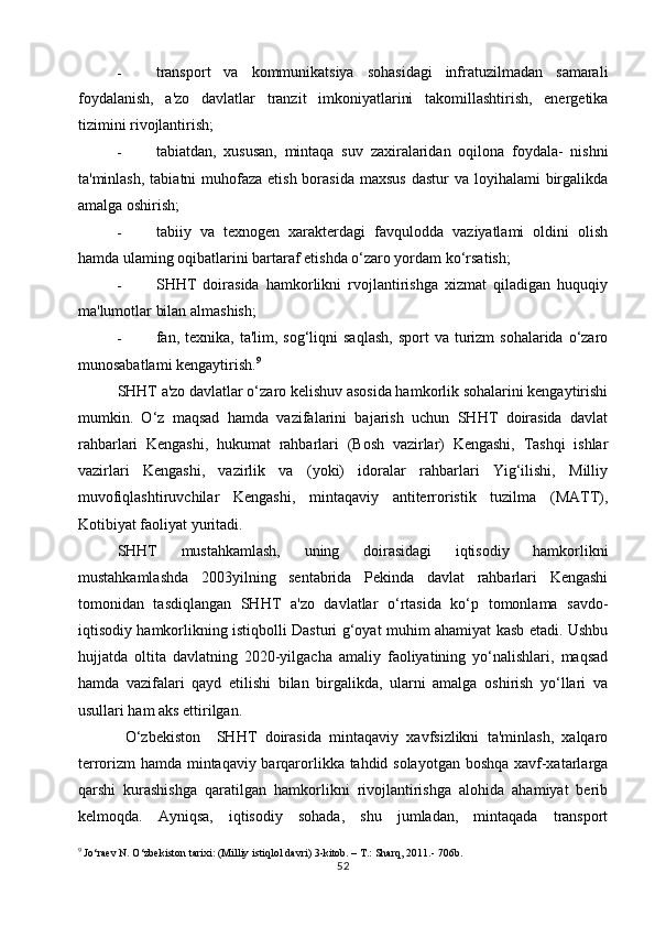 - transport   va   kommunikatsiya   sohasidagi   infratuzilmadan   samarali
foydalanish,   a'zo   davlatlar   tranzit   imkoniyatlarini   takomillashtirish,   energetika
tizimini rivojlantirish;
- tabiatdan,   xususan,   mintaqa   suv   zaxiralaridan   oqilona   foydala-   nishni
ta'minlash,  tabiatni  muhofaza  etish borasida maxsus  dastur  va loyihalami  birgalikda
amalga oshirish;
- tabiiy   va   texnogen   xarakterdagi   favqulodda   vaziyatlami   oldini   olish
hamda ulaming oqibatlarini bartaraf etishda o‘zaro yordam ko‘rsatish;
- SHHT   doirasida   hamkorlikni   rvojlantirishga   xizmat   qiladigan   huquqiy
ma'lumotlar bilan almashish;
- fan, texnika,  ta'lim, sog‘liqni   saqlash,  sport   va  turizm   sohalarida o‘zaro
munosabatlami kengaytirish. 9
SHHT a'zo davlatlar o‘zaro kelishuv asosida hamkorlik sohalarini kengaytirishi
mumkin.   O‘z   maqsad   hamda   vazifalarini   bajarish   uchun   SHHT   doirasida   davlat
rahbarlari   Kengashi,   hukumat   rahbarlari   (Bosh   vazirlar)   Kengashi,   Tashqi   ishlar
vazirlari   Kengashi,   vazirlik   va   (yoki)   idoralar   rahbarlari   Yig‘ilishi,   Milliy
muvofiqlashtiruvchilar   Kengashi,   mintaqaviy   antiterroristik   tuzilma   (MATT),
Kotibiyat faoliyat yuritadi.
SHHT   mustahkamlash,   uning   doirasidagi   iqtisodiy   hamkorlikni
mustahkamlashda   2003yilning   sentabrida   Pekinda   davlat   rahbarlari   Kengashi
tomonidan   tasdiqlangan   SHHT   a'zo   davlatlar   o‘rtasida   ko‘p   tomonlama   savdo-
iqtisodiy hamkorlikning istiqbolli Dasturi g‘oyat muhim ahamiyat kasb etadi. Ushbu
hujjatda   oltita   davlatning   2020-yilgacha   amaliy   faoliyatining   yo‘nalishlari,   maqsad
hamda   vazifalari   qayd   etilishi   bilan   birgalikda,   ularni   amalga   oshirish   yo‘llari   va
usullari ham aks ettirilgan.
  O‘zbekiston     SHHT   doirasida   mintaqaviy   xavfsizlikni   ta'minlash,   xalqaro
terrorizm hamda mintaqaviy barqarorlikka tahdid solayotgan boshqa xavf-xatarlarga
qarshi   kurashishga   qaratilgan   hamkorlikni   rivojlantirishga   alohida   ahamiyat   berib
kelmoqda.   Ayniqsa,   iqtisodiy   sohada,   shu   jumladan,   mintaqada   transport
9
 Jo‘raev N. O‘zbekiston tarixi: (Milliy istiqlol davri) 3-kitob. – T.: Sharq, 2011.-  706b.
52 