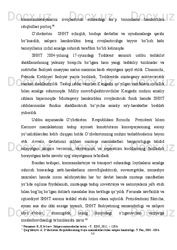 kommunikatsiyalarini   rivojlantirish   sohasidagi   ko‘p   tomonlama   hamkorlikni
istiqbollari porloq. 10
O‘zbekiston     SHHT   ochiqlik,   boshqa   davlatlar   va   uyushmalarga   qarshi
bo‘lmaslik,   xalqaro   hamkorlikni   keng   rivojlantirishga   tayyor   bo‘lish   kabi
tamoyillarini izchil amalga oshirish tarafdori bo‘lib kelmoqda.
SHHT   2004-yilning   17-iyunidagi   Toshkent   sammiti   ushbu   tashkilot
shakllanishining   yakuniy   bosqichi   bo‘lgani   ham   yangi   tashkiliy   tuzilmalar   va
institutlar faoliyati muayyan ma'no-mazmun kasb etayotgani qayd etildi. Chunonchi,
Pekinda   Kotibiyat   faoliyat   yurita   boshladi,   Toshkentda   mintaqaviy   antiterroristik
markaz shakllantirildi. Tashqi ishlar vazirlari Kengashi qo‘yilgan vazifalarni izchillik
bilan   amalga   oshirmoqda.   Milliy   muvofiqlashtiruvchilar   Kengashi   muhim   amaliy
ishlami   bajarmoqda.   Mintaqaviy   hamkorlikni   rivojlantirish   fondi   hamda   SHHT
ishbilarmonlar   fondini   shakllantirish   bo‘yicha   amaliy   sa'y-harakatlar   boshlab
yuborildi.
Ushbu   anjumanda   O‘zbekiston     Respublikasi   Birinchi     Prezidenti   Islom
Karimov   mamlakatimiz   tashqi   siyosati   konstitutsion   konsepsiyasining   asosiy
yo‘nalishlaridan   kelib   chiqqan  holda   O‘zbekistonning   muhim   tashabbuslarini   bayon
etdi.   Avvalo,   davlatimiz   rahbari   mintaqa   mamlakatlari   barqarorligiga   tahdid
solayotgan   xalqaro   terrorizm,   ekstremizm   va   separatizm   kuchlarining   faollashib
borayotgani katta xavotir uyg‘otayotganini ta'kidladi. 
Bundan   tashqari,   kommunikatsiya   va   transport   sohasidagi   loyihalarni   amalga
oshirish   borasidagi   xatti-harakatlami   muvofiqlashtirish,   suvenergetika,   xomashyo
zaxiralari   hamda   inson   salohiyatidan   har   bir   davlat   hamda   mintaqa   manfaatlari
yo‘lida oqilona foydalanish;  mintaqaga tashqi investitsiya va sarmoyalami  jalb etish
bilan bog‘liq bo‘lgan dolzarb masalalar kun tartibiga qo‘yildi. Forumda xavfsizlik va
iqtisodiyot SHHT  asosini  tashkil  etishi  lozim  ekani  uqtirildi. Prezidentimiz fikricha,
aynan   ana   shu   ikki   asosga   tayanib,   SHHT   faoliyatining   samaradorligi   va   xalqaro
obro‘-e'tibori,   shuningdek,   uning   dunyodagi   o‘zgaruvchan   vaziyatga
moslashuvchanligi ta'minlanishi zarur. 11
10
  Farmonov R, K.Jo‘raev. Xalqaro munosabatlar tarixi. –T.: JIDU, 2011. – 120 b.
11
  Qirg‘izboyev A. O‘zbekiston Respublikasining Osiyo mamlakatlari bilan xalqaro hamkorligi.-T.:Fan, 2004.-180 b.
53 