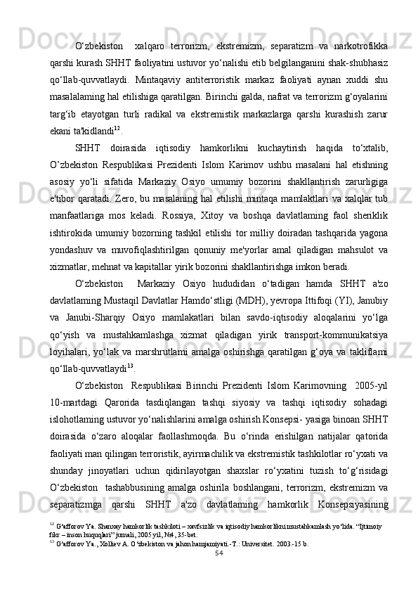 O‘zbekiston     xalqaro   terrorizm,   ekstremizm,   separatizm   va   narkotrofikka
qarshi kurash SHHT faoliyatini ustuvor yo‘nalishi etib belgilanganini shak-shubhasiz
qo‘llab-quvvatlaydi.   Mintaqaviy   antiterroristik   markaz   faoliyati   aynan   xuddi   shu
masalalaming hal etilishiga qaratilgan. Birinchi galda, nafrat va terrorizm g‘oyalarini
targ‘ib   etayotgan   turli   radikal   va   ekstremistik   markazlarga   qarshi   kurashish   zarur
ekani ta'kidlandi 12
.
SHHT   doirasida   iqtisodiy   hamkorlikni   kuchaytirish   haqida   to‘xtalib,
O’zbekiston   Respublikasi   Prezidenti   Islom   Karimov   ushbu   masalani   hal   etishning
asosiy   yo‘li   sifatida   Markaziy   Osiyo   umumiy   bozorini   shakllantirish   zarurligiga
e'tibor qaratadi. Zero, bu masalaning hal etilishi  mintaqa mamlaktlari va xalqlar tub
manfaatlariga   mos   keladi.   Rossiya,   Xitoy   va   boshqa   davlatlaming   faol   sheriklik
ishtirokida   umumiy   bozorning   tashkil   etilishi   tor   milliy   doiradan   tashqarida   yagona
yondashuv   va   muvofiqlashtirilgan   qonuniy   me'yorlar   amal   qiladigan   mahsulot   va
xizmatlar, mehnat va kapitallar yirik bozorini shakllantirishga imkon beradi.
O‘zbekiston     Markaziy   Osiyo   hududidan   o‘tadigan   hamda   SHHT   a'zo
davlatlaming Mustaqil Davlatlar Hamdo‘stligi (MDH), yevropa Ittifoqi (YI), Janubiy
va   Janubi-Sharqiy   Osiyo   mamlakatlari   bilan   savdo-iqtisodiy   aloqalarini   yo‘lga
qo‘yish   va   mustahkamlashga   xizmat   qiladigan   yirik   transport-kommunikatsiya
loyihalari,   yo‘lak   va   marshrutlami   amalga   oshirishga   qaratilgan   g‘oya   va   takliflami
qo‘llab-quvvatlaydi 13
.
O‘zbekiston     Respublikasi   Birinchi   Prezidenti   Islom   Karimovning     2005-yil
10-martdagi   Qarorida   tasdiqlangan   tashqi   siyosiy   va   tashqi   iqtisodiy   sohadagi
islohotlaming ustuvor yo‘nalishlarini amalga oshirish Konsepsi- yasiga binoan SHHT
doirasida   o‘zaro   aloqalar   faollashmoqda.   Bu   o‘rinda   erishilgan   natijalar   qatorida
faoliyati man qilingan terroristik, ayirmachilik va ekstremistik tashkilotlar ro‘yxati va
shunday   jinoyatlari   uchun   qidirilayotgan   shaxslar   ro‘yxatini   tuzish   to‘g‘risidagi
O‘zbekiston     tashabbusining   amalga   oshirila   boshlangani,   terrorizm,   ekstremizm   va
separatizmga   qarshi   SHHT   a'zo   davlatlaming   hamkorlik   Konsepsiyasining
12
 G‘afforov Ya. Shanxay hamkorlik tashkiloti – xavfsizlik va iqtisodiy hamkorlikni mustahkamlash yo‘lida. “Ijtimoiy 
fikr – inson huquqlari” jurnali, 2005 yil, №4, 35-bet.
13
 G‘afforov Ya., Xolliev A. O‘zbekiston va jahon hamjamiyati.-T.: Universitet.  2003.-15  b .
54 