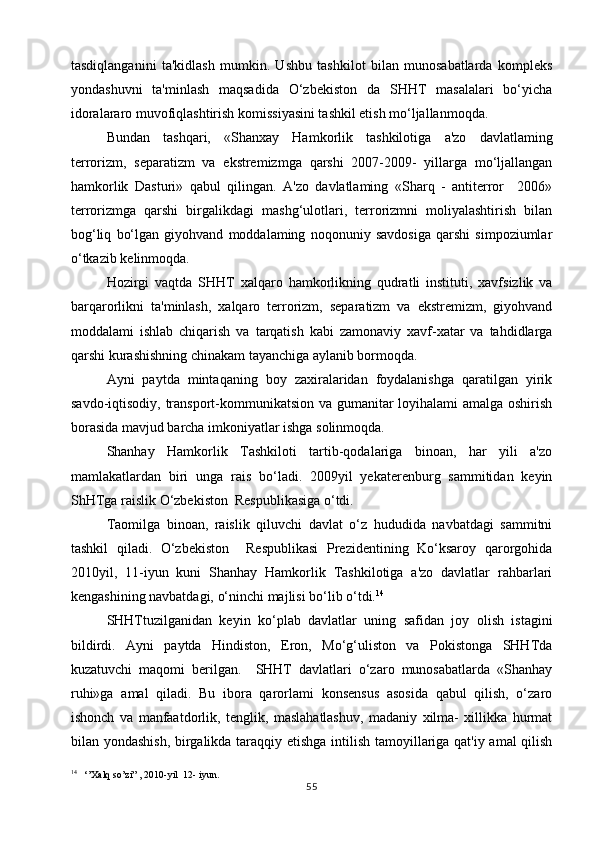 tasdiqlanganini   ta'kidlash   mumkin.   Ushbu   tashkilot   bilan   munosabatlarda   kompleks
yondashuvni   ta'minlash   maqsadida   O‘zbekiston   da   SHHT   masalalari   bo‘yicha
idoralararo muvofiqlashtirish komissiyasini tashkil etish mo‘ljallanmoqda.
Bundan   tashqari,   «Shanxay   Hamkorlik   tashkilotiga   a'zo   davlatlaming
terrorizm,   separatizm   va   ekstremizmga   qarshi   2007-2009-   yillarga   mo‘ljallangan
hamkorlik   Dasturi»   qabul   qilingan.   A'zo   davlatlaming   «Sharq   -   antiterror     2006»
terrorizmga   qarshi   birgalikdagi   mashg‘ulotlari,   terrorizmni   moliyalashtirish   bilan
bog‘liq   bo‘lgan   giyohvand   moddalaming   noqonuniy   savdosiga   qarshi   simpoziumlar
o‘tkazib kelinmoqda.
Hozirgi   vaqtda   SHHT   xalqaro   hamkorlikning   qudratli   instituti,   xavfsizlik   va
barqarorlikni   ta'minlash,   xalqaro   terrorizm,   separatizm   va   ekstremizm,   giyohvand
moddalami   ishlab   chiqarish   va   tarqatish   kabi   zamonaviy   xavf-xatar   va   tahdidlarga
qarshi kurashishning chinakam tayanchiga aylanib bormoqda.
Ayni   paytda   mintaqaning   boy   zaxiralaridan   foydalanishga   qaratilgan   yirik
savdo-iqtisodiy, transport-kommunikatsion va gumanitar loyihalami  amalga oshirish
borasida mavjud barcha imkoniyatlar ishga solinmoqda.
Shanhay   Hamkorlik   Tashkiloti   tartib-qodalariga   binoan,   har   yili   a'zo
mamlakatlardan   biri   unga   rais   bo‘ladi.   2009yil   yekaterenburg   sammitidan   keyin
ShHTga raislik O‘zbekiston  Respublikasiga o‘tdi.
Taomilga   binoan,   raislik   qiluvchi   davlat   o‘z   hududida   navbatdagi   sammitni
tashkil   qiladi.   O‘zbekiston     Respublikasi   Prezidentining   Ko‘ksaroy   qarorgohida
2010yil,   11-iyun   kuni   Shanhay   Hamkorlik   Tashkilotiga   a'zo   davlatlar   rahbarlari
kengashining navbatdagi, o‘ninchi majlisi bo‘lib o‘tdi. 14
SHHTtuzilganidan   keyin   ko‘plab   davlatlar   uning   safidan   joy   olish   istagini
bildirdi.   Ayni   paytda   Hindiston,   Eron,   Mo‘g‘uliston   va   Pokistonga   SHHTda
kuzatuvchi   maqomi   berilgan.     SHHT   davlatlari   o‘zaro   munosabatlarda   «Shanhay
ruhi»ga   amal   qiladi.   Bu   ibora   qarorlami   konsensus   asosida   qabul   qilish,   o‘zaro
ishonch   va   manfaatdorlik,   tenglik,   maslahatlashuv,   madaniy   xilma-   xillikka   hurmat
bilan yondashish, birgalikda taraqqiy etishga intilish tamoyillariga qat'iy amal qilish
14
   ‘’ Xalq   so ’ zi ” , 2010- yil   12-  iyun .  
55 