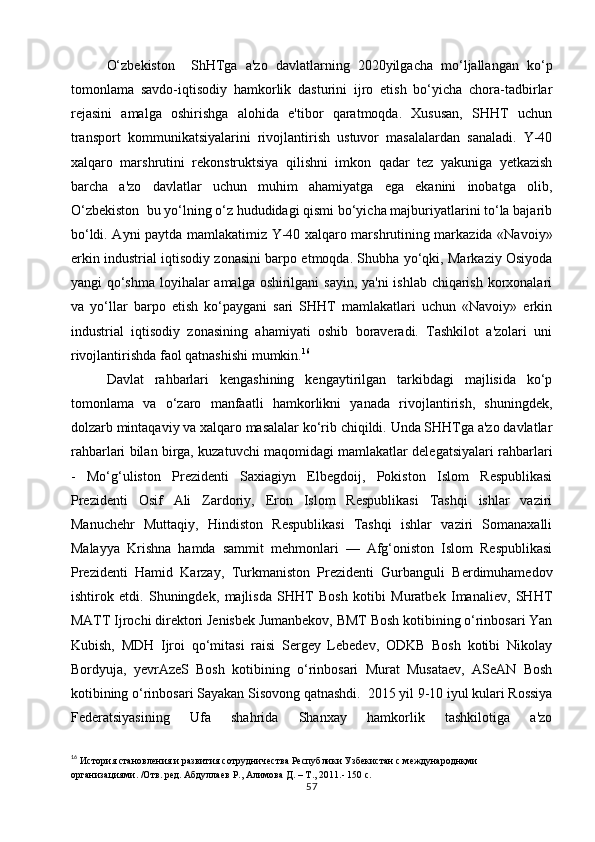 O‘zbekiston     ShHTga   a'zo   davlatlarning   2020yilgacha   mo‘ljallangan   ko‘p
tomonlama   savdo-iqtisodiy   hamkorlik   dasturini   ijro   etish   bo‘yicha   chora-tadbirlar
rejasini   amalga   oshirishga   alohida   e'tibor   qaratmoqda.   Xususan,   SHHT   uchun
transport   kommunikatsiyalarini   rivojlantirish   ustuvor   masalalardan   sanaladi.   Y-40
xalqaro   marshrutini   rekonstruktsiya   qilishni   imkon   qadar   tez   yakuniga   yetkazish
barcha   a'zo   davlatlar   uchun   muhim   ahamiyatga   ega   ekanini   inobatga   olib,
O‘zbekiston  bu yo‘lning o‘z hududidagi qismi bo‘yicha majburiyatlarini to‘la bajarib
bo‘ldi. Ayni paytda mamlakatimiz Y-40 xalqaro marshrutining markazida «Navoiy»
erkin industrial iqtisodiy zonasini barpo etmoqda. Shubha yo‘qki, Markaziy Osiyoda
yangi qo‘shma  loyihalar amalga oshirilgani sayin, ya'ni ishlab chiqarish korxonalari
va   yo‘llar   barpo   etish   ko‘paygani   sari   SHHT   mamlakatlari   uchun   «Navoiy»   erkin
industrial   iqtisodiy   zonasining   ahamiyati   oshib   boraveradi.   Tashkilot   a'zolari   uni
rivojlantirishda faol qatnashishi mumkin. 16
Davlat   rahbarlari   kengashining   kengaytirilgan   tarkibdagi   majlisida   ko‘p
tomonlama   va   o‘zaro   manfaatli   hamkorlikni   yanada   rivojlantirish,   shuningdek,
dolzarb mintaqaviy va xalqaro masalalar ko‘rib chiqildi. Unda SHHTga a'zo davlatlar
rahbarlari bilan birga, kuzatuvchi maqomidagi mamlakatlar delegatsiyalari rahbarlari
-   Mo‘g‘uliston   Prezidenti   Saxiagiyn   Elbegdoij,   Pokiston   Islom   Respublikasi
Prezidenti   Osif   Ali   Zardoriy,   Eron   Islom   Respublikasi   Tashqi   ishlar   vaziri
Manuchehr   Muttaqiy,   Hindiston   Respublikasi   Tashqi   ishlar   vaziri   Somanaxalli
Malayya   Krishna   hamda   sammit   mehmonlari   —   Afg‘oniston   Islom   Respublikasi
Prezidenti   Hamid   Karzay,   Turkmaniston   Prezidenti   Gurbanguli   Berdimuhamedov
ishtirok   etdi.   Shuningdek,   majlisda   SHHT   Bosh   kotibi   Muratbek   Imanaliev,   SHHT
MATT Ijrochi direktori Jenisbek Jumanbekov, BMT Bosh kotibining o‘rinbosari Yan
Kubish,   MDH   Ijroi   qo‘mitasi   raisi   Sergey   Lebedev,   ODKB   Bosh   kotibi   Nikolay
Bordyuja,   yevrAzeS   Bosh   kotibining   o‘rinbosari   Murat   Musataev,   ASeAN   Bosh
kotibining o‘rinbosari Sayakan Sisovong qatnashdi.  2015 yil 9-10 iyul kulari Rossiya
Fеdеratsiyasining   Ufa   shahrida   Shanxay   hamkorlik   tashkilotiga   a'zo
16
  История становления и развития сотрудничества Республики Узбекистан с международнқми 
организациями. /Отв. ред. Абдуллаев Р., Алимова Д. – Т., 2011.- 150 с.
57 
