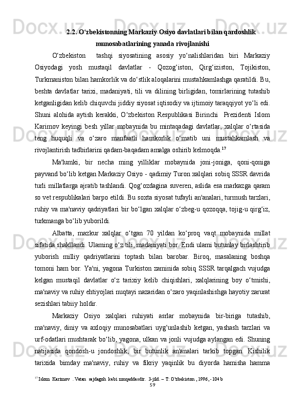 2.2. O‘zbekistonning Markaziy Osiyo davlatlari bilan qardoshlik
munosabatlarining yanada rivojlanishi
O‘zbekiston     tashqi   siyosatining   asosiy   yo‘nalishlaridan   biri   Markaziy
Osiyodagi   yosh   mustaqil   davlatlar   -   Qozog‘iston,   Qirg‘iziston,   Tojikiston,
Turkmaniston bilan hamkorlik va do‘stlik aloqalarini mustahkamlashga qaratildi. Bu,
beshta   davlatlar   tarixi,   madaniyati,   tili   va   dilining   birligidan,   tomirlarining   tutashib
ketganligidan kelib chiquvchi jiddiy siyosat iqtisodiy va ijtimoiy taraqqiyot yo‘li edi.
Shuni   alohida   aytish   kerakki,   O‘zbekiston   Respublikasi   Birinchi     Prezidenti   Islom
Karimov   keyingi   besh   yillar   mobaynida   bu   mintaqadagi   davlatlar,   xalqlar   o‘rtasida
teng   huquqli   va   o‘zaro   manfaatli   hamkorlik   o‘matib   uni   mustahkamlash   va
rivojlantirish tadbirlarini qadam-baqadam amalga oshirib kelmoqda. 17
Ma'lumki,   bir   necha   ming   yilliklar   mobaynida   joni-joniga,   qoni-qoniga
payvand bo‘lib ketgan Markaziy Osiyo - qadimiy Turon xalqlari sobiq SSSR davrida
turli millatlarga ajratib tashlandi. Qog‘ozdagina suveren, aslida esa markazga qaram
so vet respublikalari barpo etildi. Bu soxta siyosat tufayli an'analari, turmush tarzlari,
ruhiy va ma'naviy qadriyatlari bir bo‘lgan xalqlar o‘zbeg-u qozoqqa, tojig-u qirg‘iz,
turkmanga bo‘lib yuborildi.
Albatta,   mazkur   xalqlar   o‘tgan   70   yildan   ko‘proq   vaqt   mobaynida   millat
sifatida shakllandi. Ulaming o‘z tili, madaniyati bor. Endi ulami butunlay birlashtirib
yuborish   milliy   qadriyatlarini   toptash   bilan   barobar.   Biroq,   masalaning   boshqa
tomoni   ham   bor.  Ya'ni,   yagona  Turkiston  zaminida   sobiq  SSSR  tarqalgach  vujudga
kelgan   mustaqil   davlatlar   o‘z   tarixiy   kelib   chiqishlari,   xalqlarining   boy   o‘tmishi,
ma'naviy va ruhiy ehtiyojlari nuqtayi nazaridan o‘zaro yaqinlashishga hayotiy zarurat
sezishlari tabiiy holdir.
Markaziy   Osiyo   xalqlari   ruhiyati   asrlar   mobaynida   bir-biriga   tutashib,
ma'naviy,   diniy   va   axloqiy   munosabatlari   uyg‘unlashib   ketgan,   yashash   tarzlari   va
urf-odatlari mushtarak bo‘lib, yagona, ulkan va jonli vujudga aylangan edi. Shuning
natijasida   qondosh-u   jondoshlik,   bir   butunlik   an'analari   tarkib   topgan.   Kishilik
tarixida   bimday   ma'naviy,   ruhiy   va   fikriy   yaqinlik   bu   diyorda   hamisha   hamma
17
  Islom    Karimov   .  Vatan    sajdagoh    kabi    muqaddasdir .   3-jild. – T: O’zbekiston , 1996, -104 b
59 