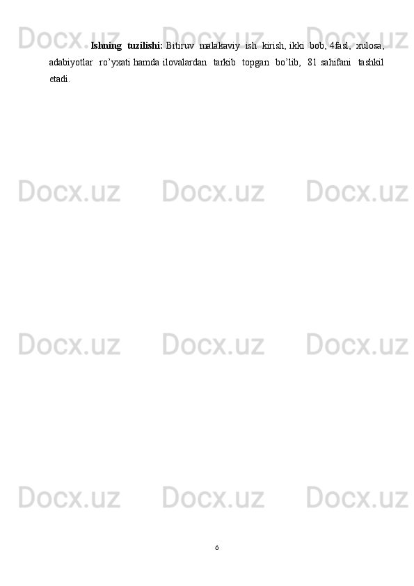       Ishning  tuzilishi:  Bitiruv  malakaviy  ish  kirish, ikki  bob, 4fasl,  xulosa,
adabiyotlar   ro’yxati hamda ilovalardan   tarkib   topgan   bo’lib,   81 sahifani   tashkil
etadi.
       
6 