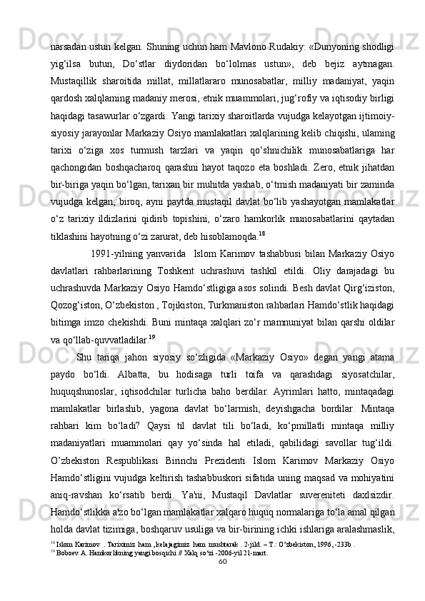 narsadan ustun kelgan. Shuning uchun ham Mavlono Rudakiy: «Dunyoning shodligi
yig‘ilsa   butun,   Do‘stlar   diydoridan   bo‘lolmas   ustun»,   deb   bejiz   aytmagan.
Mustaqillik   sharoitida   millat,   millatlararo   munosabatlar,   milliy   madaniyat,   yaqin
qardosh xalqlaming madaniy merosi, etnik muammolari, jug‘rofiy va iqtisodiy birligi
haqidagi tasawurlar o‘zgardi. Yangi tarixiy sharoitlarda vujudga kelayotgan ijtimoiy-
siyosiy jarayonlar Markaziy Osiyo mamlakatlari xalqlarining kelib chiqishi, ulaming
tarixi   o‘ziga   xos   turmush   tarzlari   va   yaqin   qo‘shnichilik   munosabatlariga   har
qachongidan   boshqacharoq   qarashni   hayot   taqozo   eta   boshladi.   Zero,   etnik   jihatdan
bir-biriga yaqin bo‘lgan, tarixan bir muhitda yashab, o‘tmish madaniyati bir zaminda
vujudga  kelgan,   biroq,  ayni   paytda  mustaqil   davlat   bo‘lib   yashayotgan   mamlakatlar
o‘z   tarixiy   ildizlarini   qidirib   topishini,   o‘zaro   hamkorlik   munosabatlarini   qaytadan
tiklashini hayotning o‘zi zarurat, deb hisoblamoqda. 18
        1991-yilning   yanvarida     Islom   Karimov   tashabbusi   bilan   Markaziy   Osiyo
davlatlari   rahbarlarining   Toshkent   uchrashuvi   tashkil   etildi.   Oliy   darajadagi   bu
uchrashuvda Markaziy Osiyo Hamdo‘stligiga asos  solindi. Besh davlat Qirg‘iziston,
Qozog‘iston, O‘zbekiston , Tojikiston, Turkmaniston rahbarlari Hamdo‘stlik haqidagi
bitimga imzo chekishdi. Buni mintaqa xalqlari zo‘r mamnuniyat bilan qarshi oldilar
va qo‘llab-quvvatladilar. 19
Shu   tariqa   jahon   siyosiy   so‘zligida   «Markaziy   Osiyo»   degan   yangi   atama
paydo   bo‘ldi.   Albatta,   bu   hodisaga   turli   toifa   va   qarashdagi   siyosatchilar,
huquqshunoslar,   iqtisodchilar   turlicha   baho   berdilar.   Ayrimlari   hatto,   mintaqadagi
mamlakatlar   birlashib,   yagona   davlat   bo‘larmish,   deyishgacha   bordilar.   Mintaqa
rahbari   kim   bo‘ladi?   Qaysi   til   davlat   tili   bo‘ladi,   ko‘pmillatli   mintaqa   milliy
madaniyatlari   muammolari   qay   yo‘sinda   hal   etiladi,   qabilidagi   savollar   tug‘ildi.
O’zbekiston   Respublikasi   Birinchi   Prezidenti   Islom   Karimov   Markaziy   Osiyo
Hamdo‘stligini vujudga keltirish tashabbuskori  sifatida uning maqsad  va mohiyatini
aniq-ravshan   ko‘rsatib   berdi.   Ya'ni,   Mustaqil   Davlatlar   suvereniteti   daxlsizdir.
Hamdo‘stlikka a'zo bo‘lgan mamlakatlar xalqaro huquq normalariga to‘la amal qilgan
holda davlat tizimiga, boshqaruv usuliga va bir-birining ichki ishlariga aralashmaslik,
18
  Islom Karimov  . Tariximiz  ham , kelajagimiz  ham  mushtarak . 2-jild. – T.: O’zbekiston, 1996, -233b .
19
  Boboev A. Hamkorlikning yangi bosqichi // Xalq so‘zi -2006-yil 21-mart.
60 