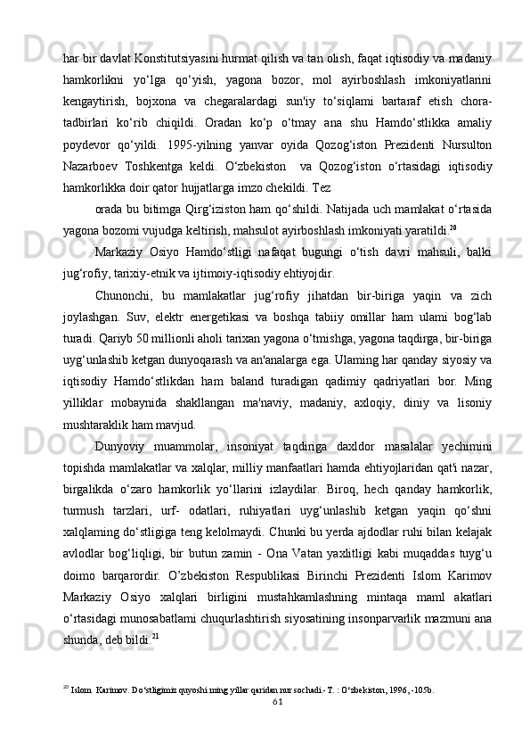 har bir davlat Konstitutsiyasini hurmat qilish va tan olish, faqat iqtisodiy va madaniy
hamkorlikni   yo‘lga   qo‘yish,   yagona   bozor,   mol   ayirboshlash   imkoniyatlarini
kengaytirish,   bojxona   va   chegaralardagi   sun'iy   to‘siqlami   bartaraf   etish   chora-
tadbirlari   ko‘rib   chiqildi.   Oradan   ko‘p   o‘tmay   ana   shu   Hamdo‘stlikka   amaliy
poydevor   qo‘yildi.   1995-yilning   yanvar   oyida   Qozog‘iston   Prezidenti   Nursulton
Nazarboev   Toshkentga   keldi.   O‘zbekiston     va   Qozog‘iston   o‘rtasidagi   iqtisodiy
hamkorlikka doir qator hujjatlarga imzo chekildi. Tez
orada bu bitimga Qirg‘iziston ham qo‘shildi. Natijada uch mamlakat o‘rtasida
yagona bozomi vujudga keltirish, mahsulot ayirboshlash imkoniyati yaratildi. 20
Markaziy   Osiyo   Hamdo‘stligi   nafaqat   bugungi   o‘tish   davri   mahsuli,   balki
jug‘rofiy, tarixiy-etnik va ijtimoiy-iqtisodiy ehtiyojdir.
Chunonchi,   bu   mamlakatlar   jug‘rofiy   jihatdan   bir-biriga   yaqin   va   zich
joylashgan.   Suv,   elektr   energetikasi   va   boshqa   tabiiy   omillar   ham   ulami   bog‘lab
turadi. Qariyb 50 millionli aholi tarixan yagona o‘tmishga, yagona taqdirga, bir-biriga
uyg‘unlashib ketgan dunyoqarash va an'analarga ega. Ulaming har qanday siyosiy va
iqtisodiy   Hamdo‘stlikdan   ham   baland   turadigan   qadimiy   qadriyatlari   bor.   Ming
yilliklar   mobaynida   shakllangan   ma'naviy,   madaniy,   axloqiy,   diniy   va   lisoniy
mushtaraklik ham mavjud.
Dunyoviy   muammolar,   insoniyat   taqdiriga   daxldor   masalalar   yechimini
topishda mamlakatlar va xalqlar, milliy manfaatlari hamda ehtiyojlaridan qat'i nazar,
birgalikda   o‘zaro   hamkorlik   yo‘llarini   izlaydilar.   Biroq,   hech   qanday   hamkorlik,
turmush   tarzlari,   urf-   odatlari,   ruhiyatlari   uyg‘unlashib   ketgan   yaqin   qo‘shni
xalqlaming do‘stligiga teng kelolmaydi. Chunki bu yerda ajdodlar ruhi bilan kelajak
avlodlar   bog‘liqligi,   bir   butun   zamin   -   Ona   Vatan   yaxlitligi   kabi   muqaddas   tuyg‘u
doimo   barqarordir.   O’zbekiston   Respublikasi   Birinchi   Prezidenti   Islom   Karimov
Markaziy   Osiyo   xalqlari   birligini   mustahkamlashning   mintaqa   maml   akatlari
o‘rtasidagi munosabatlami chuqurlashtirish siyosatining insonparvarlik mazmuni ana
shunda, deb bildi. 21
20
  Islom  Karimov. Do‘stligimiz quyoshi ming yillar qaridan nur sochadi.-T. : O‘zbekiston, 1996, -105b.
61 
