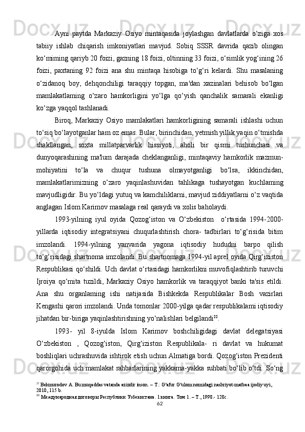 Ayni   paytda   Markaziy   Osiyo   mintaqasida   joylashgan   davlatlarda   o‘ziga   xos
tabiiy   ishlab   chiqarish   imkoniyatlari   mavjud.   Sobiq   SSSR   davrida   qazib   olingan
ko‘miming qariyb 20 foizi, gazning 18 foizi, oltinning 33 foizi, o‘simlik yog‘ining 26
foizi,   paxtaning   92   foizi   ana   shu   mintaqa   hisobiga   to‘g‘ri   kelardi.   Shu   masalaning
o‘zidanoq   boy,   dehqonchiligi   taraqqiy   topgan,   ma'dan   xazinalari   behisob   bo‘lgan
mamlakatlaming   o‘zaro   hamkorligini   yo‘lga   qo‘yish   qanchalik   samarali   ekanligi
ko‘zga yaqqol tashlanadi.
Biroq,   Markaziy   Osiyo   mamlakatlari   hamkorligining   samarali   ishlashi   uchun
to‘siq bo‘layotganlar ham oz emas. Bular, birinchidan, yetmish yillik yaqin o‘tmishda
shakllangan,   soxta   millatparvarlik   hissiyoti,   aholi   bir   qismi   tushunchasi   va
dunyoqarashining   ma'lum   darajada   cheklanganligi,   mintaqaviy   hamkorlik   mazmun-
mohiyatini   to‘la   va   chuqur   tushuna   olmayotganligi   bo‘lsa,   ikkinchidan,
mamlakatlarimizning   o‘zaro   yaqinlashuvidan   tahlikaga   tushayotgan   kuchlaming
mavjudligidir. Bu yo‘ldagi yutuq va kamchiliklarni, mavjud ziddiyatlarni o‘z vaqtida
anglagan Islom Karimov masalaga real qaraydi va xolis baholaydi.
1993-yilning   iyul   oyida   Qozog‘iston   va   O‘zbekiston     o‘rtasida   1994-2000-
yillarda   iqtisodiy   integratsiyani   chuqurlashtirish   chora-   tadbirlari   to‘g‘risida   bitim
imzolandi.   1994-yilning   yanvarida   yagona   iqtisodiy   hududni   barpo   qilish
to‘g‘risidagi shartnoma imzolandi. Bu shartnomaga 1994-yil aprel oyida Qirg‘iziston
Respublikasi qo‘shildi. Uch davlat o‘rtasidagi hamkorlikni muvofiqlashtirib turuvchi
Ijroiya   qo‘mita   tuzildi,   Markaziy   Osiyo   hamkorlik   va   taraqqiyot   banki   ta'sis   etildi.
Ana   shu   organlaming   ishi   natijasida   Bishkekda   Respublikalar   Bosh   vazirlari
Kengashi qarori imzolandi. Unda tomonlar 2000-yilga qadar respublikalami iqtisodiy
jihatdan bir-biriga yaqinlashtirishning yo‘nalishlari belgilandi 22
.
1993 -   yil   8-iyulda   Islom   Karimov   boshchiligidagi   davlat   delegatsiyasi
O‘zbekiston   ,   Qozog‘iston,   Qirg‘iziston   Respublikala-   ri   davlat   va   hukumat
boshliqlari uchrashuvida ishtirok etish uchun Almatiga bordi. Qozog‘iston Prezidenti
qarorgohida uch mamlakat rahbarlarining yakkama-yakka suhbati bo‘lib o‘tdi. So‘ng
21
  Bekmurodov A. Bu muqaddas vatanda azizdir inson. – T.: G‘afur G‘ulom nomidagi nashriyot-matbaa ijodiy uyi, 
2010, 115 b.
22
  Международная договоры Республики Узбекистана. 1 книга. Том  1. –  Т ., 1998.- 128 с .
62 