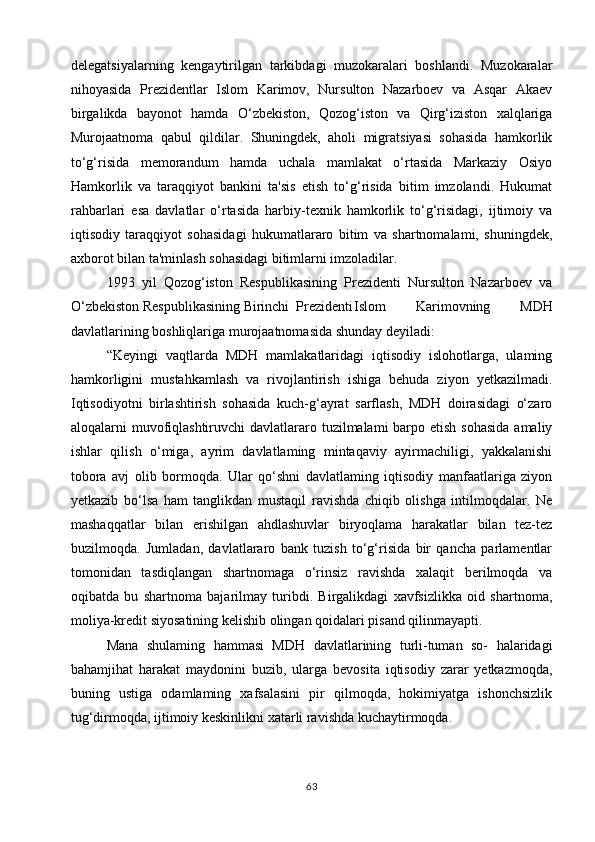 delegatsiyalarning   kengaytirilgan   tarkibdagi   muzokaralari   boshlandi.   Muzokaralar
nihoyasida   Prezidentlar   Islom   Karimov,   Nursulton   Nazarboev   va   Asqar   Akaev
birgalikda   bayonot   hamda   O‘zbekiston,   Qozog‘iston   va   Qirg‘iziston   xalqlariga
Murojaatnoma   qabul   qildilar.   Shuningdek,   aholi   migratsiyasi   sohasida   hamkorlik
to‘g‘risida   memorandum   hamda   uchala   mamlakat   o‘rtasida   Markaziy   Osiyo
Hamkorlik   va   taraqqiyot   bankini   ta'sis   etish   to‘g‘risida   bitim   imzolandi.   Hukumat
rahbarlari   esa   davlatlar   o‘rtasida   harbiy-texnik   hamkorlik   to‘g‘risidagi,   ijtimoiy   va
iqtisodiy   taraqqiyot   sohasidagi   hukumatlararo   bitim   va   shartnomalami,   shuningdek,
axborot bilan ta'minlash sohasidagi bitimlarni imzoladilar.
1993   yil   Qozog‘iston   Respublikasining   Prezidenti   Nursulton   Nazarboev   va
O‘zbekiston Respublikasining Birinchi  Prezidenti Islom   Karimovning   MDH
davlatlarining boshliqlariga murojaatnoma sida shunday deyiladi:
“Keyingi   vaqtlarda   MDH   mamlakatlaridagi   iqtisodiy   islohotlarga,   ulaming
hamkorligini   mustahkamlash   va   rivojlantirish   ishiga   behuda   ziyon   yetkazilmadi.
Iqtisodiyotni   birlashtirish   sohasida   kuch-g‘ayrat   sarflash,   MDH   doirasidagi   o‘zaro
aloqalarni muvofiqlashtiruvchi  davlatlararo tuzilmalami  barpo etish sohasida  amaliy
ishlar   qilish   o‘miga,   ayrim   davlatlaming   mintaqaviy   ayirmachiligi,   yakkalanishi
tobora   avj   olib   bormoqda.   Ular   qo‘shni   davlatlaming   iqtisodiy   manfaatlariga   ziyon
yetkazib   bo‘lsa   ham   tanglikdan   mustaqil   ravishda   chiqib   olishga   intilmoqdalar.   Ne
mashaqqatlar   bilan   erishilgan   ahdlashuvlar   biryoqlama   harakatlar   bilan   tez-tez
buzilmoqda.   Jumladan,   davlatlararo   bank   tuzish   to‘g‘risida   bir   qancha   parlamentlar
tomonidan   tasdiqlangan   shartnomaga   o‘rinsiz   ravishda   xalaqit   berilmoqda   va
oqibatda   bu   shartnoma   bajarilmay   turibdi.   Birgalikdagi   xavfsizlikka   oid   shartnoma,
moliya-kredit siyosatining kelishib olingan qoidalari pisand qilinmayapti.
Mana   shulaming   hammasi   MDH   davlatlarining   turli-tuman   so-   halaridagi
bahamjihat   harakat   maydonini   buzib,   ularga   bevosita   iqtisodiy   zarar   yetkazmoqda,
buning   ustiga   odamlaming   xafsalasini   pir   qilmoqda,   hokimiyatga   ishonchsizlik
tug‘dirmoqda, ijtimoiy keskinlikni xatarli ravishda kuchaytirmoqda.
63 