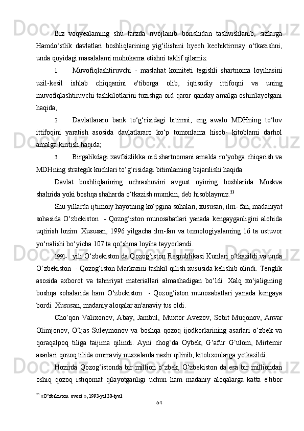 Biz   voqyealaming   shu   tarzda   rivojlanib   borishidan   tashvishlanib,   sizlarga
Hamdo‘stlik   davlatlari   boshliqlarining   yig‘ilishini   hyech   kechiktirmay   o‘tkazishni,
unda quyidagi masalalami muhokama etishni taklif qilamiz:
1. Muvofiqlashtiruvchi   -   maslahat   komiteti   tegishli   shartnoma   loyihasini
uzil-kesil   ishlab   chiqqanini   e'tiborga   olib,   iqtisodiy   ittifoqni   va   uning
muvofiqlashtiruvchi tashkilotlarini tuzishga oid qaror qanday amalga oshirilayotgani
haqida;
2. Davlatlararo   bank   to‘g‘risidagi   bitimni,   eng   awalo   MDHning   to‘lov
ittifoqini   yaratish   asosida   davlatlararo   ko‘p   tomonlama   hisob-   kitoblami   darhol
amalga kiritish haqida;
3. Birgalikdagi xavfsizlikka oid shartnomani amalda ro‘yobga chiqarish va
MDHning strategik kuchlari to‘g‘risidagi bitimlaming bajarilishi haqida.
Davlat   boshliqlarining   uchrashuvini   avgust   oyining   boshlarida   Moskva
shahrida yoki boshqa shaharda o‘tkazish mumkin, deb hisoblaymiz. 23
Shu yillarda ijtimoiy hayotning ko‘pgina sohalari, xususan, ilm- fan, madaniyat
sohasida   O‘zbekiston     -   Qozog‘iston   munosabatlari   yanada   kengayganligini   alohida
uqtirish   lozim.   Xususan,   1996   yilgacha   ilm-fan   va   texnologiyalaming   16   ta   ustuvor
yo‘nalishi bo‘yicha 107 ta qo‘shma loyiha tayyorlandi.
1991- yili O‘zbekiston da Qozog‘iston Respublikasi Kunlari o‘tkazildi va unda
O‘zbekiston  - Qozog‘iston Markazini tashkil qilish xususida kelishib olindi. Tenglik
asosida   axborot   va   tahririyat   materiallari   almashadigan   bo‘ldi.   Xalq   xo‘jaligining
boshqa   sohalarida   ham   O‘zbekiston     -   Qozog‘iston   munosabatlari   yanada   kengaya
bordi.  Xususan, madaniy aloqalar an'anaviy tus oldi.
Cho‘qon   Valixonov,   Abay,   Jambul,   Muxtor   Avezov,   Sobit   Muqonov,   Anvar
Olimjonov,   O‘ljas   Suleymonov   va   boshqa   qozoq   ijodkorlarining   asarlari   o‘zbek   va
qoraqalpoq   tiliga   taijima   qilindi.   Ayni   chog‘da   Oybek,   G‘afur   G‘ulom,   Mirtemir
asarlari qozoq tilida ommaviy nusxalarda nashr qilinib, kitobxonlarga yetkazildi.
Hozirda  Qozog‘istonda   bir   million  o‘zbek,   O‘zbekiston   da   esa   bir   milliondan
oshiq   qozoq   istiqomat   qilayotganligi   uchun   ham   madaniy   aloqalarga   katta   e'tibor
23
  «O’zbekiston  ovozi », 1993-yil 30-iyul.
64 
