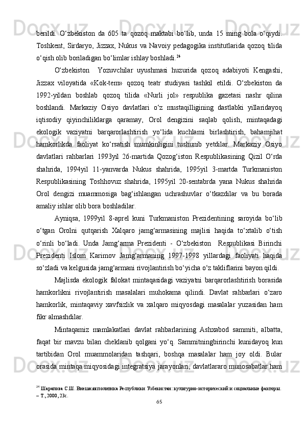 berildi.   O‘zbekiston   da   605   ta   qozoq   maktabi   bo‘lib,   unda   15   ming   bola   o‘qiydi.
Toshkent,   Sirdaryo,   Jizzax,   Nukus   va   Navoiy   pedagogika   institutlarida   qozoq   tilida
o‘qish olib boriladigan bo‘limlar ishlay boshladi. 24
O‘zbekiston     Yozuvchilar   uyushmasi   huzurida   qozoq   adabiyoti   Kengashi,
Jizzax   viloyatida   «Kok-tem»   qozoq   teatr   studiyasi   tashkil   etildi.   O‘zbekiston   da
1992-yildan   boshlab   qozoq   tilida   «Nurli   jol»   respublika   gazetasi   nashr   qilina
boshlandi.   Markaziy   Osiyo   davlatlari   o‘z   mustaqilligining   dastlabki   yillaridayoq
iqtisodiy   qiyinchiliklarga   qaramay,   Orol   dengizini   saqlab   qolish,   mintaqadagi
ekologik   vaziyatni   barqarorlashtirish   yo‘lida   kuchlami   birlashtirish,   bahamjihat
hamkorlikda   faoliyat   ko‘rsatish   mumkinligini   tushunib   yetdilar.   Markaziy   Osiyo
davlatlari   rahbarlari   1993yil   26-martida   Qozog‘iston   Respublikasining   Qizil   O‘rda
shahrida,   1994yil   11-yanvarda   Nukus   shahrida,   1995yil   3-martda   Turkmaniston
Respublikasining   Toshhovuz   shahrida,   1995yil   20-sentabrda   yana   Nukus   shahrida
Orol   dengizi   muammosiga   bag‘ishlangan   uchrashuvlar   o‘tkazdilar   va   bu   borada
amaliy ishlar olib bora boshladilar.
Ayniqsa,   1999yil   8-aprel   kuni   Turkmaniston   Prezidentining   saroyida   bo‘lib
o‘tgan   Orolni   qutqarish   Xalqaro   jamg‘armasining   majlisi   haqida   to‘xtalib   o‘tish
o‘rinli   bo‘ladi.   Unda   Jamg‘arma   Prezidenti   -   O‘zbekiston     Respublikasi   Birinchi
Prezidenti   Islom   Karimov   Jamg‘armaning   1997-1998   yillardagi   faoliyati   haqida
so‘zladi va kelgusida jamg‘armani rivojlantirish bo‘yicha o‘z takliflarini bayon qildi.
Majlisda   ekologik   falokat   mintaqasidagi   vaziyatni   barqarorlashtirish   borasida
hamkorlikni   rivojlantirish   masalalari   muhokama   qilindi.   Davlat   rahbarlari   o‘zaro
hamkorlik,   mintaqaviy   xavfsizlik   va   xalqaro   miqyosdagi   masalalar   yuzasidan   ham
fikr almashdilar.
Mintaqamiz   mamlakatlari   davlat   rahbarlarining   Ashxabod   sammiti,   albatta,
faqat   bir   mavzu   bilan   cheklanib   qolgani   yo‘q.   Sammi tning birinchi   kunidayoq   kun
tartibidan   Orol   muammolaridan   tashqari,   boshqa   masalalar   ham   joy   oldi.   Bular
orasida mintaqa miqyosidagi integratsiya jarayonlari, davlatlararo munosabatlar ham
24
  Шарапова С.Ш. Внешняя политика Республики Узбекистан: культурно-исторический и социальные факторы.
– Т., 2000, 23с.
65 
