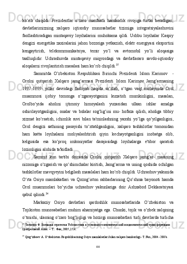ko‘rib   chiqildi.   Prezidentlar   o‘zaro   manfaatli   hamkorlik   rivojiga   turtki   beradigan,
davlatlarimizning   xalqaro   iqtisodiy   munosabatlar   tizimiga   integratsiyalashuvini
faollashtiradigan   mintaqaviy   loyihalarini   muhokama   qildi.   Ushbu   loyihalar   Kaspiy
dengizi energetika zaxiralarini jahon bozoriga yetkazish, elektr energiyasi eksportini
kengaytirish,   telekommunikatsiya,   temir   yo‘l   va   avtomobil   yo‘li   aloqasiga
taalluqlidir.   Uchrashuvda   mintaqaviy   miqyosdagi   va   davlatlararo   savdo-iqtisodiy
aloqalarni rivojlantirish masalasi ham ko‘rib chiqildi. 25
Sammitda   O’zbekiston   Respublikasi   Birinchi   Prezidenti   Islom   Karimov     -
Orolni   qutqarish   Xalqaro   jamg‘armasi   Prezidenti   Islom   Karimov   Jamg‘armaning
1997-1999-   yillar   davridagi   faoliyati   haqida   so‘zlab,   o‘tgan   vaqt   mobaynida   Orol
muammosi   ijobiy   tomonga   o‘zgarayotganini   kuzatish   mumkinligini,   masalan,
Orolbo‘yida   aholini   ijtimoiy   himoyalash   yuzasidan   ulkan   ishlar   amalga
oshirilayotganligini,   onalar   va   bolalar   sog‘lig‘ini   mu-   hofaza   qilish,   aholiga   tibbiy
xizmat   ko‘rsatish,   ichimlik   suvi   bilan   ta'minlashning   yaxshi   yo‘lga   qo‘yilganligini,
Orol   dengizi   sathining   pasayishi   to‘xtatilganligini,   xalqaro   tashkilotlar   tomonidan
ham   katta   loyihalami   moliyalashtirish   qiyin   kechayotganligini   inobatga   olib,
kelgusida   esa   ko‘proq   imkoniyatlar   darajasidagi   loyihalarga   e'tibor   qaratish
lozimligini alohida ta'kidladi.
Sammit   kun   tartibi   doirasida   Orolni   qutqarish   Xalqaro   jamg‘ar-   masining
nizomiga o‘zgarish va qo‘shimchalar kiritish, Jamg‘arma va uning qoshida ochilgan
tashkilotlar mavqyeyini belgilash masalalari ham ko‘rib chiqildi. Uchrashuv yakunida
O‘rta   Osiyo   mamlakatlari   va   Qozog‘iston   rahbarlarining   Qo‘shma   bayonoti   hamda
Orol   muammolari   bo‘yicha   uchrashuv   yakunlariga   doir   Ashxabod   Deklaratsiyasi
qabul qilindi. 26
Markaziy   Osiyo   davlatlari   qardoshlik   munosabatlarida   O’zbekiston   va
Tojikiston munosabatlari  muhim  ahamiyatga ega. Chunki, tojik va o‘zbek xalqining
o‘tmishi, ulaming o‘zaro bog‘liqligi va hozirgi munosabatlari turli davrlarda turlicha
25
  Толипов Ф. Большая стратегия Узбекистана в условиях геополитической и идеологической трансформации 
Центральной Азии. – Т.: Фан, 2005,153с.
26
  Qirg‘izboev A. O‘zbekiston Respublikasining Osiyo mamlakatlari bilan xalqaro hamkorligi.-T.:Fan, 2004.-280 b.
66 