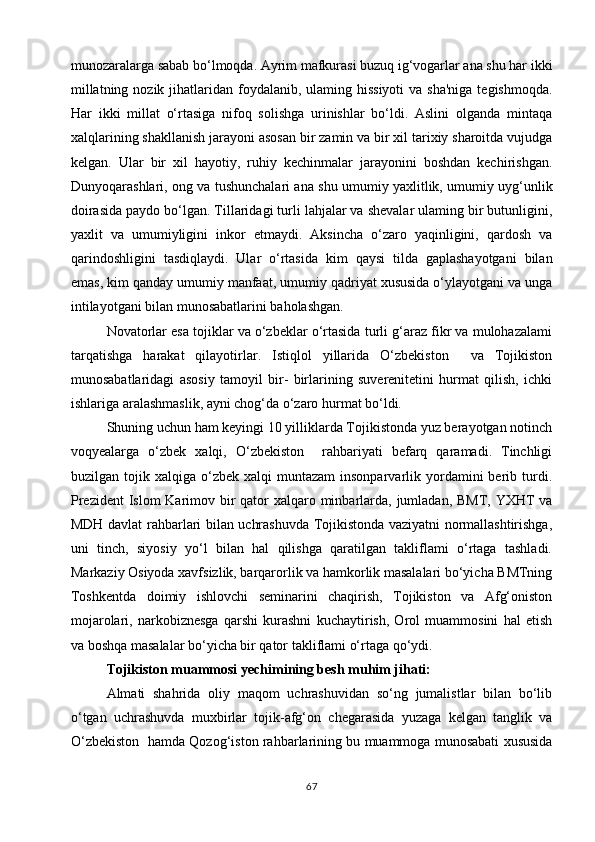 munozaralarga sabab bo‘lmoqda. Ayrim mafkurasi buzuq ig‘vogarlar ana shu har ikki
millatning nozik  jihatlaridan foydalanib, ulaming hissiyoti  va sha'niga  tegishmoqda.
Har   ikki   millat   o‘rtasiga   nifoq   solishga   urinishlar   bo‘ldi.   Aslini   olganda   mintaqa
xalqlarining shakllanish jarayoni asosan bir zamin va bir xil tarixiy sharoitda vujudga
kelgan.   Ular   bir   xil   hayotiy,   ruhiy   kechinmalar   jarayonini   boshdan   kechirishgan.
Dunyoqarashlari, ong va tushunchalari ana shu umumiy yaxlitlik, umumiy uyg‘unlik
doirasida paydo bo‘lgan. Tillaridagi turli lahjalar va shevalar ulaming bir butunligini,
yaxlit   va   umumiyligini   inkor   etmaydi.   Aksincha   o‘zaro   yaqinligini,   qardosh   va
qarindoshligini   tasdiqlaydi.   Ular   o‘rtasida   kim   qaysi   tilda   gaplashayotgani   bilan
emas, kim qanday umumiy manfaat, umumiy qadriyat xususida o‘ylayotgani va unga
intilayotgani bilan munosabatlarini baholashgan.
Novatorlar esa tojiklar va o‘zbeklar o‘rtasida turli g‘araz fikr va mulohazalami
tarqatishga   harakat   qilayotirlar.   Istiqlol   yillarida   O‘zbekiston     va   Tojikiston
munosabatlaridagi   asosiy   tamoyil   bir-   birlarining   suverenitetini   hurmat   qilish,   ichki
ishlariga aralashmaslik, ayni chog‘da o‘zaro hurmat bo‘ldi.
Shuning uchun ham keyingi 10 yilliklarda Tojikistonda yuz berayotgan notinch
voqyealarga   o‘zbek   xalqi,   O‘zbekiston     rahbariyati   befarq   qaramadi.   Tinchligi
buzilgan  tojik  xalqiga  o‘zbek   xalqi   muntazam  insonparvarlik  yordamini  berib  turdi.
Prezident  Islom Karimov bir  qator  xalqaro minbarlarda, jumladan, BMT, YXHT  va
MDH davlat rahbarlari bilan uchrashuvda Tojikistonda vaziyatni normallashtirishga,
uni   tinch,   siyosiy   yo‘l   bilan   hal   qilishga   qaratilgan   takliflami   o‘rtaga   tashladi.
Markaziy Osiyoda xavfsizlik, barqarorlik va hamkorlik masalalari bo‘yicha BMTning
Toshkentda   doimiy   ishlovchi   seminarini   chaqirish,   Tojikiston   va   Afg‘oniston
mojarolari,   narkobiznesga   qarshi   kurashni   kuchaytirish,   Orol   muammosini   hal   etish
va boshqa masalalar bo‘yicha bir qator takliflami o‘rtaga qo‘ydi.
Tojikiston muammosi yechimining besh muhim jihati:
Almati   shahrida   oliy   maqom   uchrashuvidan   so‘ng   jumalistlar   bilan   bo‘lib
o‘tgan   uchrashuvda   muxbirlar   tojik-afg‘on   chegarasida   yuzaga   kelgan   tanglik   va
O‘zbekiston  hamda Qozog‘iston rahbarlarining bu muammoga munosabati xususida
67 