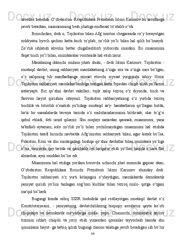 savollar berishdi. O‘zbekiston  Respublikasi Prezidenti Islom Karimov bu savollarga
javob berarkan, muammoning besh jihatiga mufassal to‘xtalib o‘tdi.
Birinchidan, dedi u, Tojikiston bilan Afg‘oniston chegarasida ro‘y berayotgan
ziddiyatni   hyech   qachon   katta   kuch   to‘plab,   zo‘rlik   yo‘li   bilan   hal   qilib   bo‘lmaydi.
Zo‘rlik   ishlatish   ahvolni   battar   chigallashtirib   yuborishi   mumkin.   Bu   muammoni
faqat tinch yo‘l bilan, muzokaralar vositasida hal etish zarur.
Masalaning   ikkinchi   muhim   jihati   shuki,   -   dedi   Islom   Karimov,   Tojikiston   -
mustaqil   davlat,   uning   rahbariyati   mamlakatning   o‘ziga   xos   va   o‘ziga   mos   bo‘lgan,
o‘z   xalqining   tub   manfaatlariga   xizmat   etuvchi   siyosat   yurgizishi   tabiiy.   Hozir
Tojikiston rahbariyati mamlakat boshiga tushgan katta fojiadan chiqib olish yo‘llarini
axtaryapti.   Biz   qo‘shni   davlat   vakillari,   tojik   xalqi   tezroq   o‘z   diyorida,   tinch   va
farovon   hayot   qurishini   istaymiz.   Tojikiston   rahbariyatining   o‘z   yurtida   tezroq
tinchlik   va   totuvlik   o‘matish   yo‘lidagi   mustaqil   sa'y-   harakatlarini   qo‘llagan   holda,
ba'zi   bir   masalalarda   tavsiya   tarzida   o‘z   mulohazalarimizni   bildirsak,   ular   to‘g‘ri
qabul   etiladi,   deb   umid   qilamiz.   Shu   nuqtayi   nazardan   qarasak,   muammoni,   yana
ta'kidlab   aytaman,   aslo   zo‘rlik   yo‘li   bilan   yechilmaydigan   muammoni   hal   etishda
Tojikiston   tarafi   birinchi   navbatda   Afg‘oniston   rahbariyati   bilan,   agar   kerak   bo‘Isa,
Pokiston, Eron va shu mintaqadagi boshqa qo‘shni davlatlar bilan muzokara yo‘liga
o‘tsa, vaziyatni qay tarzda va qanchalik tez barqaror etish yo‘llari haqida o‘zaro fikr
almashsa, ayni muddao bo‘lur edi.
Muammoni hal etishga yordam beruvchi uchinchi jihat xususida gapirar ekan,
O’zbekiston   Respublikasi   Birinchi   Prezidenti   Islom   Karimov   shunday   dedi:
Tojikiston   rahbariyati   o‘z   yurti   kelajagini   o‘ylaydigan,   mamlakatda   demokratik
jamiyat   qurish   yo‘lini   tanlagan   sog‘lom   kuchlar   bilan   tezroq   mulo-   qotga   o‘tgani
ma'qul bo‘lardi.
Bugungi   kunda   sobiq   SSSR   hududida   qad   rostlayotgan   mustaqil   davlat   o‘z
Konstitutsiyasini,   -   jamiyatning,   davlatchilikning   huquqiy   asoslarini   qayta   ko‘rib
chiqayapti   va   demokratik   me'yorlarga   mosla-   yapti.   Chunonchi,   demokratik   saylov
tizimini   ishlab   chiqish   va   joriy   etish   yuzasidan   qonunlar   tayyorlash   hamda   shu
qonunlami hayot- ga tatbiq qilish bugungi zamon talabiga javob beradigan ish bo‘lur
68 