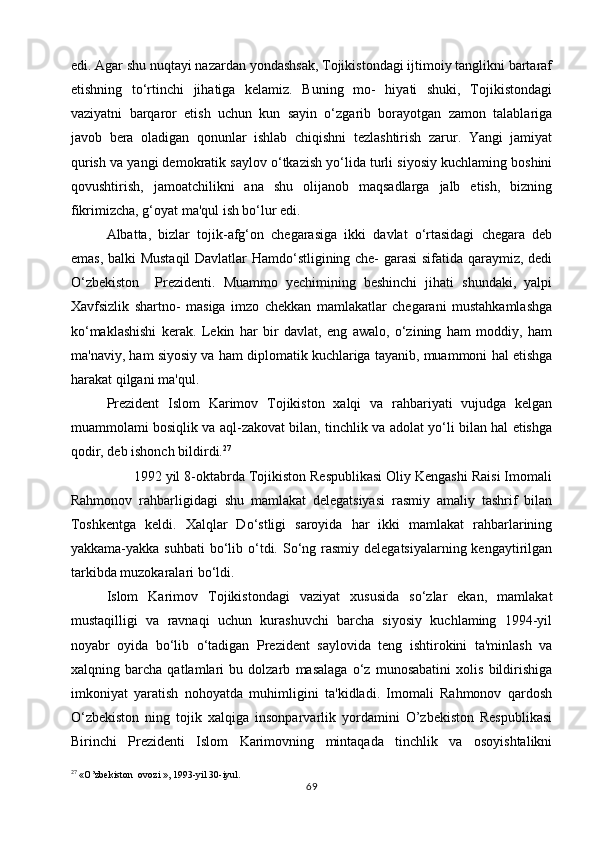edi. Agar shu nuqtayi nazardan yondashsak, Tojikistondagi ijtimoiy tanglikni bartaraf
etishning   to‘rtinchi   jihatiga   kelamiz.   Buning   mo-   hiyati   shuki,   Tojikistondagi
vaziyatni   barqaror   etish   uchun   kun   sayin   o‘zgarib   borayotgan   zamon   talablariga
javob   bera   oladigan   qonunlar   ishlab   chiqishni   tezlashtirish   zarur.   Yangi   jamiyat
qurish va yangi demokratik saylov o‘tkazish yo‘lida turli siyosiy kuchlaming boshini
qovushtirish,   jamoatchilikni   ana   shu   olijanob   maqsadlarga   jalb   etish,   bizning
fikrimizcha, g‘oyat ma'qul ish bo‘lur edi.
Albatta,   bizlar   tojik-afg‘on   chegarasiga   ikki   davlat   o‘rtasidagi   chegara   deb
emas, balki Mustaqil Davlatlar Hamdo‘stligining che- garasi sifatida qaraymiz, dedi
O‘zbekiston     Prezidenti.   Muammo   yechimining   beshinchi   jihati   shundaki,   yalpi
Xavfsizlik   shartno-   masiga   imzo   chekkan   mamlakatlar   chegarani   mustahkamlashga
ko‘maklashishi   kerak.   Lekin   har   bir   davlat,   eng   awalo,   o‘zining   ham   moddiy,   ham
ma'naviy, ham siyosiy va ham diplomatik kuchlariga tayanib, muammoni hal etishga
harakat qilgani ma'qul.
Prezident   Islom   Karimov   Tojikiston   xalqi   va   rahbariyati   vujudga   kelgan
muammolami bosiqlik va aql-zakovat bilan, tinchlik va adolat yo‘li bilan hal etishga
qodir, deb ishonch bildirdi. 27
       1992 yil 8-oktabrda Tojikiston Respublikasi Oliy Kengashi Raisi Imomali
Rahmonov   rahbarligidagi   shu   mamlakat   delegatsiyasi   rasmiy   amaliy   tashrif   bilan
Toshkentga   keldi.   Xalqlar   Do‘stligi   saroyida   har   ikki   mamlakat   rahbarlarining
yakkama-yakka suhbati  bo‘lib o‘tdi. So‘ng rasmiy delegatsiyalarning kengaytirilgan
tarkibda muzokaralari bo‘ldi.
Islom   Karimov   Tojikistondagi   vaziyat   xususida   so‘zlar   ekan,   mamlakat
mustaqilligi   va   ravnaqi   uchun   kurashuvchi   barcha   siyosiy   kuchlaming   1994-yil
noyabr   oyida   bo‘lib   o‘tadigan   Prezident   saylovida   teng   ishtirokini   ta'minlash   va
xalqning   barcha   qatlamlari   bu   dolzarb   masalaga   o‘z   munosabatini   xolis   bildirishiga
imkoniyat   yaratish   nohoyatda   muhimligini   ta'kidladi.   Imomali   Rahmonov   qardosh
O‘zbekiston   ning   tojik   xalqiga   insonparvarlik   yordamini   O’zbekiston   Respublikasi
Birinchi   Prezidenti   Islom   Karimovning   mintaqada   tinchlik   va   osoyishtalikni
27
 « O ’ zbekiston    ovozi  », 1993- yil  30- iyul .
69 