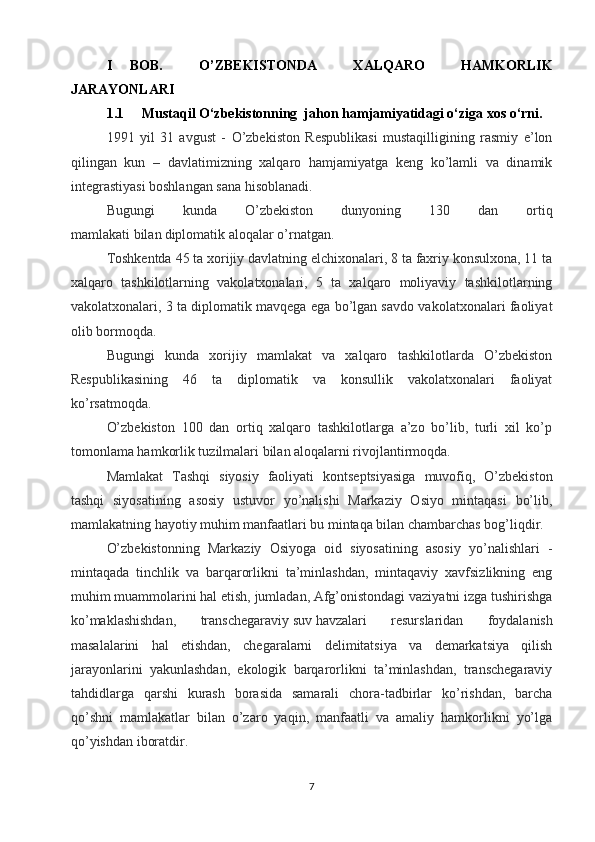 Ι   BOB.     O’ZBEKISTON DA     XALQARO     HAMKORLIK
JARAYONLARI
1.1 Mustaqil O‘zbekistonning  jahon hamjamiyatidagi o‘ziga xos o‘rni.
1991   yil   31   avgust   -   O’zbekiston   Respublikasi   mustaqilligining   rasmiy   e’lon
qilingan   kun   –   davlatimizning   xalqaro   hamjamiyatga   keng   ko’lamli   va   dinamik
integrastiyasi boshlangan sana hisoblanadi.
Bugungi   kunda   O’zbekiston   dunyoning   130   dan   ortiq
mamlakati   bilan   diplomatik aloqalar o’rnatgan.
Toshkentda 45 ta xorijiy davlatning elchixonalari, 8 ta faxriy konsulxona, 11 ta
xalqaro   tashkilotlarning   vakolatxonalari,   5   ta   xalqaro   moliyaviy   tashkilotlarning
vakolatxonalari, 3 ta diplomatik mavqega ega bo’lgan savdo vakolatxonalari faoliyat
olib bormoqda.
Bugungi   kunda   xorijiy   mamlakat   va   xalqaro   tashkilotlarda   O’zbekiston
Respublikasining   46   ta   diplomatik   va   konsullik   vakolatxonalari   faoliyat
ko’rsatmoqda.
O’zbekiston   100   dan   ortiq   xalqaro   tashkilotlarga   a’zo   bo’lib,   turli   xil   ko’p
tomonlama hamkorlik tuzilmalari bilan aloqalarni rivojlantirmoqda.
Mamlakat   Tashqi   siyosiy   faoliyati   kontseptsiyasiga   muvofiq,   O’zbekiston
tashqi   siyosatining   asosiy   ustuvor   yo’nalishi   Markaziy   Osiyo   mintaqasi   bo’lib,
mamlakatning hayotiy muhim manfaatlari bu mintaqa bilan chambarchas bog’liqdir.
O’zbekistonning   Markaziy   Osiyoga   oid   siyosatining   asosiy   yo’nalishlari   -
mintaqada   tinchlik   va   barqarorlikni   ta’minlashdan,   mintaqaviy   xavfsizlikning   eng
muhim muammolarini hal etish, jumladan, Afg’onistondagi vaziyatni izga tushirishga
ko’maklashishdan,   transchegaraviy   suv   havzalari   resurslaridan   foydalanish
masalalarini   hal   etishdan,   chegaralarni   delimitatsiya   va   demarkatsiya   qilish
jarayonlarini   yakunlashdan,   ekologik   barqarorlikni   ta’minlashdan,   transchegaraviy
tahdidlarga   qarshi   kurash   borasida   samarali   chora-tadbirlar   ko’rishdan,   barcha
qo’shni   mamlakatlar   bilan   o’zaro   yaqin,   manfaatli   va   amaliy   hamkorlikni   yo’lga
qo’yishdan iboratdir.
7 