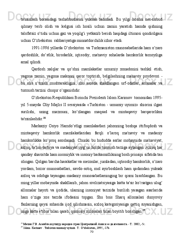 ta'minlash   borasidagi   tashabbuslarini   yuksak   baholadi.   Bu   yilgi   hosilni   nes-nobud
qilmay   terib   olish   va   kelgusi   ish   hosili   uchun   zamin   yaratish   hamda   qishning
talofatsiz o‘tishi uchun gaz va yoqilg‘i yetkazib berish haqidagi iltimosi qondirilgani
uchun O‘zbekiston  rahbariyatiga minnatdorchilik izhor etadi.
1991-1996 yillarda O‘zbekiston  va Turkmaniston munosabatlarida ham o‘zaro
qardoshlik,   do‘stlik,   birodarlik,   iqtisodiy,   ma'naviy   sohalarda   hamkorlik   tamoyiliga
amal qilindi.
Qardosh   xalqlar   va   qo‘shni   mamlakatlar   umumiy   xonadonini   tashkil   etish,
yagona   zamin,   yagona   makonni   qaror   toptirish,   belgilashning   ma'naviy   poydevori   -
bu   olis   o‘tmish   mushtarakligini,   shu   asosda   shakllangan   urf-odatlar,   an'analar   va
turmush tarzini chuqur o‘rganishdir.
O’zbekiston Respublikasi Birinchi Prezidenti Islom Karimov  tomonidan 1995-
yil   5-mayda  Oliy  Majlis  II  sessiyasida   «Turkiston  -   umumiy  uyimiz»  shiorini  ilgari
surilishi,   uning   mazmuni,   ko‘zlangan   maqsad   va   mintaqaviy   barqarorlikni
ta'minlashdir. 28
Markaziy   Osiyo   Hamdo‘stligi   mamlakatlari   jahonning   boshqa   ittifoqdosh   va
mintaqaviy   hamkorlik   mamlakatlaridan   farqli   o‘laroq   ma'naviy   va   madaniy
hamkorlikka   ko‘proq   asoslanadi.   Chunki   bu   hududda   asrlar   mobaynida   ma'naviyat,
axloq, ta'lim-tarbiya va madaniyat uyg‘un holda turmush tarziga aylangan. Ahloq har
qanday sharoitda ham insoniylik va insoniy barkamollikning bosh prinsipi sifatida tan
olingan. Qolgan barcha harakatlar va mezonlar, jumladan, iqtisodiy hamkorlik, o‘zaro
yordam,   bozor   munosabatlari,   savdo-sotiq,   mol   ayirboshlash   ham   qadimdan   yuksak
axloq  va  odobga  tayangan   madaniy  munosabatlarninging  bir  qismi   hisoblangan.  Bu
ming yillar mobaynida shakllanib, jahon sivilizatsiyasiga katta ta'sir ko‘rsatgan ulug‘
allomalar   hayoti   va   ijodida,   ulaming   insoniyat   tarixida   burilish   yasagan   asarlarida
ham   o‘ziga   xos   tarzda   ifodasini   topgan.   Shu   bois   Sharq   allomalari   dunyoviy
fanlarning qaysi  sohasida  ijod qilishmasin,  axloq kategoriyasiga  qattiq suyanishgan,
unga katta e'tibor bilan qarab, qomusiy xulosalari bilan boyitib borishgan. 29
28
 Мачин Г.В. Асамблея культур народов стран Центральной Азии и ее деятельность. -Т.: 2002, -5с.
29
  Islom  Karimov . Turkiston umumiy uyimiz.  T.: O‘zbekiston, 1995, -17b.
70 