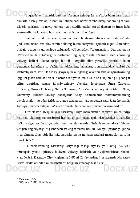 Yuqorida aytilganidek qadimiy Turonda axloqqa katta e'tibor bilan qarashgan.
Yuksak insoniy fazilat, insonni millatidan qat'i nazar barcha mavjudotlaming sarvari
sifatida qadrlash, ma'naviy kamolot va yetuklik, adolat, insof, diyonat va imon kabi
xususiyatlar tiriklikning bosh mazmuni sifatida tushunilgan.
Xalqlarimiz   dimyoqarashi,   maqsad   va   intilishlarini   ifoda   etgan   xalq   og‘zaki
ijodi   namunalari   ana   shu   zamin   ahlining   butun   ruhiyatini   qamrab   olgan.   Jumladan,
o‘zbek,   qozoq   va   qoraqalpoq   xalqlarida  «Alpomish»,   Turkmaniston,   Ozarbayjon   va
O‘zbekiston   da   «Go‘ro‘g‘li»   dostonlarining,   qirg‘izlarda   «Manas»   xalq   eposining
vujudga   kelishi,   ularda   qariyb   bir   xil   -   ezgulik   bilan   yovuzlik,   yaxshilik   bilan
yomonlik   kurashida   to‘g‘rilik   va   adolatning   tantanasi,   donishmandlik,   aql-idrok,
xushxulq va xushfe'llik asosiy g‘oya qilib olinganligi ana shu xalqlar qarashlarining
uyg‘unligidan dalolat beradi. Yozma adabiyotda esa Yusuf Xos Hojibning «Qutadg‘u
bilig»   asaridagi   singari   falsafiy-axloqiy   g‘oyalar,   forsiylarda   Umar   Xayyom,
Firdavsiy, Xusrav Dehlaviy, Sa'diy Sheroziy, o‘zbeklarda Beruniy, Abu Ali ibn Sino,
Xorazmiy,   Alisher   Navoiy,   qozoqlarda   Abay,   turkmanlarda   Maxtumqulilaming
buyuk asarlari vujudga keldi va dunyo madaniyati taraqqiyotiga katta ta'sir ko‘rsatdi.
Ayniqsa, mazkur xalqlar ma'naviy o‘tmishi, tarixiy-etnik jihatlari tarixan birdir. 30
O‘zbekiston  Respublikasi Markaziy Osiyo mamlakatlari hamkorligini vujudga
keltirish,   ularning   suverenitetini   hurmat   qilgan   holda,   qadimdan   hamkor-u   hamfikr
bo‘lib   kelgan   xalqlarni   yaqinlashtirish   va   shu   asosda   o‘tish   davri   murakkabliklarini
yengish eng hayotiy, eng ishonchli va eng samarali usuldir. Bu ayni paytda yuqorida
tilga olingan  ulug‘   ajdodlarimiz  qarashlariga  va mintaqa  xalqlari   maqsadlariga  to‘la
mos keladi. 31
  O‘zbekistonning   Markaziy   Osiyodagi   tashqi   siyosiy   yo‘li   aniq.   Bu   yo‘l
mintaqada   yaxlit   iqtisodiy   hududni   vujudga   keltirish   va   rivojlantirishdan   iborat.
Prezidenti I. Karimov Oliy Majlisning 1995yil 23-fevlardagi 1 sessiyasida Markaziy
Osiyo davlatlari bilan munosabatlarni belgilab shunday degan edi:
30
  O'sha  asar ,  -24b.
31
  “Xalq  so’zi ”, 1995, 21 va 22 may.
71 