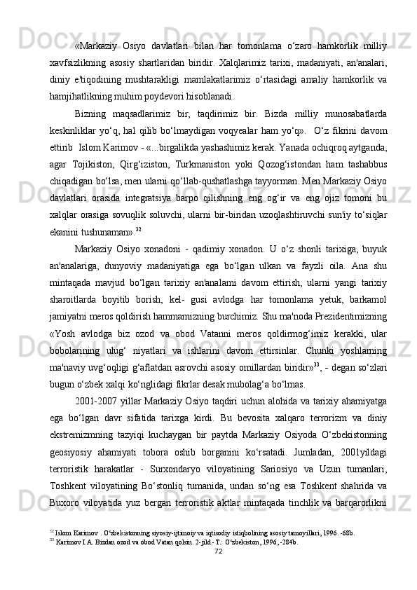«Markaziy   Osiyo   davlatlari   bilan   har   tomonlama   o‘zaro   hamkorlik   milliy
xavfsizlikning   asosiy   shartlaridan   biridir.   Xalqlarimiz   tarixi,   madaniyati,   an'analari,
diniy   e'tiqodining   mushtarakligi   mamlakatlarimiz   o‘rtasidagi   amaliy   hamkorlik   va
hamjihatlikning muhim poydevori hisoblanadi.
Bizning   maqsadlarimiz   bir,   taqdirimiz   bir.   Bizda   milliy   munosabatlarda
keskinliklar   yo‘q,   hal   qilib   bo‘lmaydigan   voqyealar   ham   yo‘q».     O‘z   fikrini   davom
ettirib  Islom Karimov - «...birgalikda yashashimiz kerak. Yanada ochiqroq aytganda,
agar   Tojikiston,   Qirg‘iziston,   Turkmaniston   yoki   Qozog‘istondan   ham   tashabbus
chiqadigan bo‘lsa, men ularni qo‘llab-qushatlashga tayyorman. Men Markaziy Osiyo
davlatlari   orasida   integratsiya   barpo   qilishning   eng   og‘ir   va   eng   ojiz   tomoni   bu
xalqlar orasiga sovuqlik soluvchi, ularni bir-biridan uzoqlashtiruvchi sun'iy to‘siqlar
ekanini tushunaman». 32
Markaziy   Osiyo   xonadoni   -   qadimiy   xonadon.   U   o‘z   shonli   tarixiga,   buyuk
an'analariga,   dunyoviy   madaniyatiga   ega   bo‘lgan   ulkan   va   fayzli   oila.   Ana   shu
mintaqada   mavjud   bo‘lgan   tarixiy   an'analami   davom   ettirish,   ularni   yangi   tarixiy
sharoitlarda   boyitib   borish,   kel-   gusi   avlodga   har   tomonlama   yetuk,   barkamol
jamiyatni meros qoldirish hammamizning burchimiz. Shu ma'noda Prezidentimizning
«Yosh   avlodga   biz   ozod   va   obod   Vatanni   meros   qoldirmog‘imiz   kerakki,   ular
bobolarining   ulug‘   niyatlari   va   ishlarini   davom   ettirsinlar.   Chunki   yoshlarning
ma'naviy uvg‘oqligi g‘aflatdan asrovchi asosiy omillardan biridir» 33
,   -   degan so‘zlari
bugun o‘zbek xalqi ko‘nglidagi fikrlar desak mubolag‘a bo‘lmas.
2001-2007 yillar Markaziy Osiyo taqdiri uchun alohida va tarixiy ahamiyatga
ega   bo‘lgan   davr   sifatida   tarixga   kirdi.   Bu   bevosita   xalqaro   terrorizm   va   diniy
ekstremizmning   tazyiqi   kuchaygan   bir   paytda   Markaziy   Osiyoda   O‘zbekistonning
geosiyosiy   ahamiyati   tobora   oshib   borganini   ko‘rsatadi.   Jumladan,   2001yildagi
terroristik   harakatlar   -   Surxondaryo   viloyatining   Sariosiyo   va   Uzun   tumanlari,
Toshkent   viloyatining   Bo‘stonliq   tumanida,   undan   so‘ng   esa   Toshkent   shahrida   va
Buxoro   viloyatida   yuz   bergan   terroristik   aktlar   mintaqada   tinchlik   va   barqarorlikni
32
  Islom Karimov . O‘zbekistonning siyosiy-ijtimoiy va iqtisodiy istiqbolining asosiy tamoyillari, 1996. -68b.
33
  Karimov I.A. Bizdan ozod va obod Vatan qolsin.  2-jild.-T.: O‘zbekiston, 1996, -284b.
72 