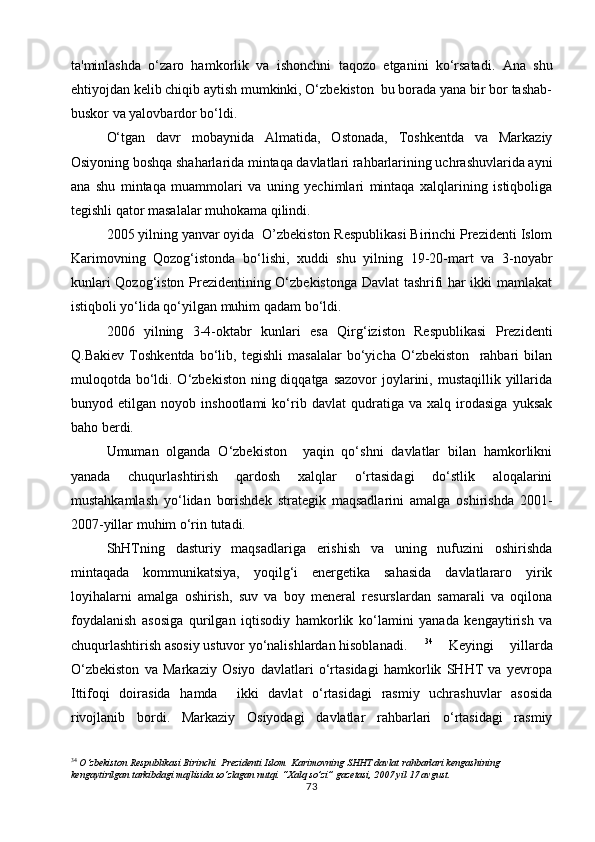 ta'minlashda   o‘zaro   hamkorlik   va   ishonchni   taqozo   etganini   ko‘rsatadi.   Ana   shu
ehtiyojdan kelib chiqib aytish mumkinki, O‘zbekiston  bu borada yana bir bor tashab-
buskor va yalovbardor bo‘ldi.
O‘tgan   davr   mobaynida   Almatida,   Ostonada,   Toshkentda   va   Markaziy
Osiyoning boshqa shaharlarida mintaqa davlatlari rahbarlarining uchrashuvlarida ayni
ana   shu   mintaqa   muammolari   va   uning   yechimlari   mintaqa   xalqlarining   istiqboliga
tegishli qator masalalar muhokama qilindi.      
2005 yilning yanvar oyida  O’zbekiston Respublikasi Birinchi Prezidenti Islom
Karimovning   Qozog‘istonda   bo‘lishi,   xuddi   shu   yilning   19-20-mart   va   3-noyabr
kunlari Qozog‘iston Prezidentining O‘zbekistonga Davlat tashrifi har ikki mamlakat
istiqboli yo‘lida qo‘yilgan muhim qadam bo‘ldi.
2006   yilning   3-4-oktabr   kunlari   esa   Qirg‘iziston   Respublikasi   Prezidenti
Q.Bakiev   Toshkentda   bo‘lib,   tegishli   masalalar   bo‘yicha   O‘zbekiston     rahbari   bilan
muloqotda bo‘ldi. O‘zbekiston ning diqqatga  sazovor  joylarini, mustaqillik  yillarida
bunyod   etilgan   noyob   inshootlami   ko‘rib   davlat   qudratiga   va   xalq   irodasiga   yuksak
baho berdi.
Umuman   olganda   O‘zbekiston     yaqin   qo‘shni   davlatlar   bilan   hamkorlikni
yanada   chuqurlashtirish   qardosh   xalqlar   o‘rtasidagi   do‘stlik   aloqalarini
mustahkamlash   yo‘lidan   borishdek   strategik   maqsadlarini   amalga   oshirishda   2001-
2007-yillar mu him  o‘rin tutadi.
ShHTning   dasturiy   maqsadlariga   erishish   va   uning   nufuzini   oshirishda
mintaqada   kommunikatsiya,   yoqilg‘i   energetika   sahasida   davlatlararo   yirik
loyihalarni   amalga   oshirish,   suv   va   boy   meneral   resurslardan   samarali   va   oqilona
foydalanish   asosiga   qurilgan   iqtisodiy   hamkorlik   ko‘lamini   yanada   kengaytirish   va
chuqurlashtirish asosiy ustuvor yo‘nalishlardan hisoblanadi. 34
  Keyingi   yillarda
O‘zbekiston   va   Markaziy   Osiyo   davlatlari   o‘rtasidagi   hamkorlik   SHHT   va   yevropa
Ittifoqi   doirasida   hamda     ikki   davlat   o‘rtasidagi   rasmiy   uchrashuvlar   asosida
rivojlanib   bordi.   Markaziy   Osiyodagi   davlatlar   rahbarlari   o‘rtasidagi   rasmiy
34
  O‘zbekiston Respublikasi Birinchi  Prezidenti Islom  Karimovning SHHT davlat rahbarlari kengashining 
kengaytirilgan tarkibdagi majlisida so‘zlagan nutqi. “Xalq so’zi” gazetasi, 2007 yil 17 avgust.
73 