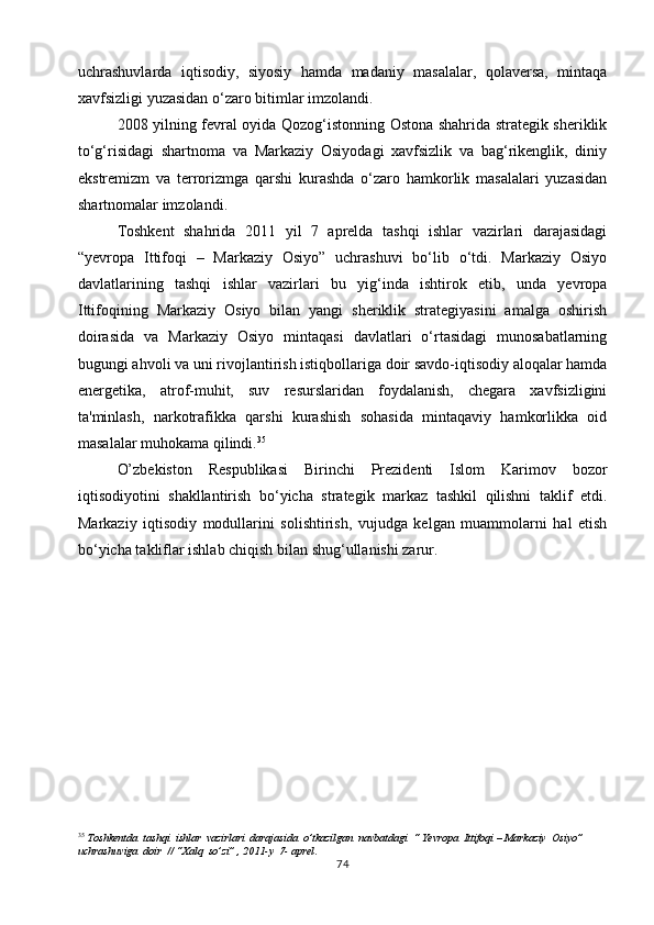 uchrashuvlarda   iqtisodiy,   siyosiy   hamda   madaniy   masalalar,   qolaversa,   mintaqa
xavfsizligi yuzasidan o‘zaro bitimlar imzolandi.
2008 yilning fevral oyida Qozog‘istonning Ostona shahrida strategik sheriklik
to‘g‘risidagi   shartnoma   va   Markaziy   Osiyodagi   xavfsizlik   va   bag‘rikenglik,   diniy
ekstremizm   va   terrorizmga   qarshi   kurashda   o‘zaro   hamkorlik   masalalari   yuzasidan
shartnomalar imzolandi.
Toshkent   shahrida   2011   yil   7   aprelda   tashqi   ishlar   vazirlari   darajasidagi
“yevropa   Ittifoqi   –   Markaziy   Osiyo”   uchrashuvi   bo‘lib   o‘tdi.   Markaziy   Osiyo
davlatlarining   tashqi   ishlar   vazirlari   bu   yig‘inda   ishtirok   etib,   unda   yevropa
Ittifoqining   Markaziy   Osiyo   bilan   yangi   sheriklik   strategiyasini   amalga   oshirish
doirasida   va   Markaziy   Osiyo   mintaqasi   davlatlari   o‘rtasidagi   munosabatlarning
bugungi ahvoli va uni rivojlantirish istiqbollariga doir savdo-iqtisodiy aloqalar hamda
energetika,   atrof-muhit,   suv   resurslaridan   foydalanish,   chegara   xavfsizligini
ta'minlash,   narkotrafikka   qarshi   kurashish   sohasida   mintaqaviy   hamkorlikka   oid
masalalar muhokama qilindi. 35
O’zbekiston   Respublikasi   Birinchi   Prezidenti   Islom   Karimov   bozor
iqtisodiyotini   shakllantirish   bo‘yicha   strategik   markaz   tashkil   qilishni   taklif   etdi.
Markaziy   iqtisodiy   modullarini   solishtirish,   vujudga   kelgan   muammolarni   hal   etish
bo‘yicha takliflar ishlab chiqish bilan shug‘ullanishi zarur.
35
 Toshkentda  tashqi  ishlar  vazirlari  darajasida  o’tkazilgan  navbatdagi  “ Yevropa  Ittifoqi – Markaziy  Osiyo”  
uchrashuviga  doir  // “Xalq  so’zi” , 2011-y  7- aprel .
74 