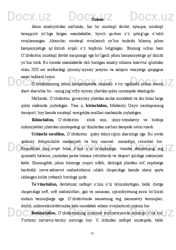 Xulosa
Jahon   amaliyotidan   ma'lumki,   har   bir   mustaqil   davlat,   ayniqsa,   mustaqil
taraqqiyot   yo‘liga   kirgan   mamlakatlar,   hyech   qachon   o‘z   qobig‘iga   o‘ralib
rivojlanmagan.   Aksincha,   mustaqil   rivojlanish   yo‘lini   tanlashi   bilanoq   jahon
hamjamiyatiga   qo‘shilish   orqali   o‘z   taqdirini   belgilagan.   Shuning   uchun   ham
O‘zbekiston mustaqil davlat maqomiga ega bo‘lgach jahon hamjamiyatiga qo‘shilish
yo‘lini tutdi. Bu borada mamlakatda olib borilgan amaliy ishlarni tasavvur qilishdan
oldin   XXI   asr   arafasidagi   ijtimoiy-siyosiy   jarayon   va   xalqaro   vaziyatga   qisqagina
nazar tashlash lozim.
O‘zbekistonning   jahon   hamjamiyatida   munosib   o‘rin   egallashi   uchun   asosiy
shart-sharoitlar bu - uning jug‘rofiy-siyosiy jihatdan qulay mintaqada ekanligidir.
Ma'lumki, O‘zbekiston  geosiyosiy jihatdan ancha murakkab va shu bilan birga
qulay   makonda   joylashgan.   Yani   u,   birinchidan,   Markaziy   Osiyo   mintaqasining
transport, boy hamda mustaqil energetika omillari markazida joylashgan.
Ikkinchidan,   O‘zbekiston     aholi   soni,   ilmiy-texnikaviy   va   boshqa
imkoniyatlari jihatidan mintaqadagi qo‘shnilardan ma'lum darajada ustun turadi.
Uchinchi   tarafdan,   O‘zbekiston     qulay   tabiiy-iqlim   sharoitiga   ega.   Bu   yerda
qadimiy   dehqonchilik   madaniyati   va   boy   mineral-   xomashyo   resurslari   bor.
Respublika   oziq-ovqat   bilan   o‘zini   o‘zi   ta'minlashga,   texnika   ekinlarining   eng
qimmatli turlarini, jumladan paxta tolasini yetishtirish va eksport qilishga imkoniyati
katta.   Shuningdek,   jahon   bozoriga   yuqori   sifatli,   ekologik   jihatdan   sof,   raqobatga
bardoshli   meva-sabzavot   mahsulotlarini   ishlab   chiqarishga   hamda   ularni   qayta
ishlangan holda yetkazib berishga qodir.
To‘rtinchidan,   davlatimiz   nafaqat   o‘zini   o‘zi   ta'minlaydigan,   balki   chetga
chiqarishga   neft,   neft   mahsulotlari,   gaz   va   umuman,   iqtisodiyotning   asosi   bo‘lmish
muhim   tarmoqlarga   ega.   O‘zbekistonda   sanoatning   eng   zamonaviy   tarmoqlari,
deylik, mikroradioelektronika kabi murakkab sohani rivojlantirish imkoni bor.
Beshinchidan,   O‘zbekistonning   insoniyat   sivilizatsiyasida   salmoqli   o‘rni   bor.
Yurtimiz   ma'naviy-tarixiy   merosga   boy.   U   oldindan   nafaqat   mintaqada,   balki
75 