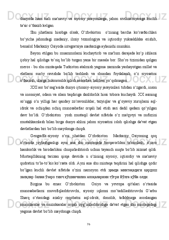 dunyoda   ham   turli   ma'naviy   va   siyosiy   jarayonlarga,   jahon   sivilizatsiyasiga   kuchli
ta'sir o‘tkazib kelgan.
Shu   jihatlami   hisobga   olsak,   O‘zbekiston     o‘zining   barcha   ko‘rsatkichlari
bo‘yicha   jahondagi   madaniy,   ilmiy   texnologiya   va   iqtisodiy   yuksaklikka   erishib,
bemalol Markaziy Osiyoda integratsiya markaziga aylanishi mumkin.
Bayon   etilgan   bu   muammolami   kuchaytirib   va   ma'lum   darajada   ko‘p   ishlami
ijobiy hal qilishga to‘siq bo‘lib turgan yana bir masala bor. Sho‘ro tizimidan qolgan
meros - bu shu mintaqada Turkiston atalmish yagona zaminda yashayotgan millat va
elatlami   sun'iy   ravishda   bo‘lib   tashlash   va   shundan   foydalanib,   o‘z   siyosatini
o‘tkazish, ularga hukmronlik qilish asoratlari haliberi yo‘qolmagan.
XXI asr bo‘sag‘asida dunyo ijtimoiy-siyosiy jarayonlari tubdan o‘zgardi, inson
va   insoniyat,   odam   va   olam   taqdiriga   daxldorlik   hissi   tobora   kuchaydi.   XX   asming
so‘nggi   o‘n   yilligi   har   qanday   zo‘ravonliklar,   tazyiqlar   va   g‘oyaviy   xurujlami   aql-
idrok   va   ochiqdan   ochiq   munosabatlar   orqali   hal   etish   sari   dadil   qadam   qo‘yilgan
davr   bo‘ldi.   O‘zbekiston     yosh   mustaqil   davlat   sifatida   o‘z   ma'qyeyi   va   nufuzini
mustahkamlash   bilan   birga   dunyo   ahlini   jahon   siyosatini   isloh   qilishga   da'vat   etgan
davlatlardan biri bo‘lib maydonga chiqdi.
Geografik-siyosiy   o‘rni   jihatdan   O‘zbekiston     Markaziy   Osiyoning   qoq
o‘rtasida   joylashganligi   ayni   ana   shu   mintaqada   barqarorlikni   ta'minlash,   o‘zaro
hamkorlik  va  birodarlikni  chuqurlashtirish   uchun  tayanch  nuqta  bo‘lib  xizmat   qildi.
Mustaqillikning   tarixan   qisqa   davrida   u   o‘zining   siyosiy,   iqtisodiy   va   ma'naviy
qudratini to‘la-to‘kis ko‘rsata oldi. Ayni ana shu mintaqa taqdirini hal qilishga qodir
bo‘lgan   kuchli   davlat   sifatida   o‘zini   namoyon   etdi   ҳамда   минтақадаги   қардош
халқлар билан ўзаро тинч қўшничилик алоқаларини тўғри йўлга қўйа олди .
Birgina   bu   emas:   O‘zbekiston     Osiyo   va   yevropa   qit'alari   o‘rtasida
munosabatlami   muvofiqlashtiruvchi,   siyosiy   iqlimni   mo‘tadillashtiruvchi   G‘arbu
Sharq   o‘rtasidagi   azaliy   raqobatni   aql-idrok,   donolik,   tafakkurga   asoslangan
munozaralar  va   muzokaralar  orqali   uyg‘unlashtirishga  da'vat   etgan  shu  mintaqadagi
yagona davlat bo‘lib maydonga chiqdi.
76 
