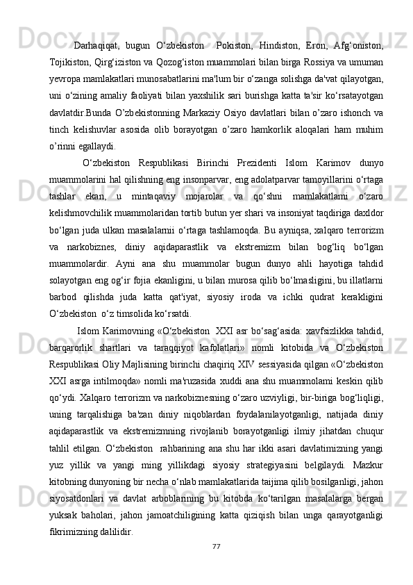 Darhaqiqat,   bugun   O‘zbekiston     Pokiston,   Hindiston,   Eron,   Afg‘oniston,
Tojikiston, Qirg‘iziston va Qozog‘iston muammolari bilan birga Rossiya va umuman
yevropa mamlakatlari munosabatlarini ma'lum bir o‘zanga solishga da'vat qilayotgan,
uni o‘zining amaliy faoliyati bilan yaxshilik sari  burishga katta ta'sir  ko‘rsatayotgan
davlatdir.Bunda O’zb е kistonning Markaziy Osiyo davlatlari bilan o’zaro ishonch va
tinch   k е lishuvlar   asosida   olib   borayotgan   o’zaro   hamkorlik   aloqalari   ham   muhim
o’rinni egallaydi.
  O‘zbekiston   Respublikasi   Birinchi   Prezidenti   Islom   Karimov   dunyo
muammolarini hal qilishning eng insonparvar, eng adolatparvar tamoyillarini o‘rtaga
tashlar   ekan,   u   mintaqaviy   mojarolar   va   qo‘shni   mamlakatlami   o‘zaro
kelishmovchilik muammolaridan tortib butun yer shari va insoniyat taqdiriga daxldor
bo‘lgan  juda   ulkan   masalalarnii   o‘rtaga  tashlamoqda.  Bu   ayniqsa,  xalqaro  terrorizm
va   narkobiznes,   diniy   aqidaparastlik   va   ekstremizm   bilan   bog‘liq   bo‘lgan
muammolardir.   Ayni   ana   shu   muammolar   bugun   dunyo   ahli   hayotiga   tahdid
solayotgan eng og‘ir fojia ekanligini, u bilan murosa qilib bo‘lmasligini, bu illatlarni
barbod   qilishda   juda   katta   qat'iyat,   siyosiy   iroda   va   ichki   qudrat   kerakligini
O‘zbekiston  o‘z timsolida ko‘rsatdi.
  Islom Karimovning «O‘zbekiston   XXI asr bo‘sag‘asida:  xavfsizlikka tahdid,
barqarorlik   shartlari   va   taraqqiyot   kafolatlari»   nomli   kitobida   va   O‘zbekiston
Respublikasi Oliy Majlisining birinchi chaqiriq XIV sessiyasida qilgan «O‘zbekiston
XXI   asrga  intilmoqda»  nomli  ma'ruzasida  xuddi  ana   shu  muammolami   keskin  qilib
qo‘ydi. Xalqaro terrorizm va narkobiznesning o‘zaro uzviyligi, bir-biriga bog‘liqligi,
uning   tarqalishiga   ba'zan   diniy   niqoblardan   foydalanilayotganligi,   natijada   diniy
aqidaparastlik   va   ekstremizmning   rivojlanib   borayotganligi   ilmiy   jihatdan   chuqur
tahlil   etilgan.   O‘zbekiston     rahbarining   ana   shu   har   ikki   asari   davlatimizning   yangi
yuz   yillik   va   yangi   ming   yillikdagi   siyosiy   strategiyasini   belgilaydi.   Mazkur
kitobning dunyoning bir necha o‘nlab mamlakatlarida taijima qilib bosilganligi, jahon
siyosatdonlari   va   davlat   arboblarining   bu   kitobda   ko‘tarilgan   masalalarga   bergan
yuksak   baholari,   jahon   jamoatchiligining   katta   qiziqish   bilan   unga   qarayotganligi
fikrimizning dalilidir.
77 