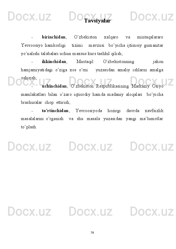 Tavsiyalar
- birinchidan ,   O’zbekiston   xalqaro   va   mintaqalararo
Yevroosiyo   hamkorligi       tizimi       mavzusi     bo’yicha   ijtimoiy   gumanitar
yo’nalishi talabalari uchun maxsus kurs tashkil qilish;
- ikkinchidan ,   Mustaqil   O‘zbekistonning     jahon
hamjamiyatidagi   o‘ziga   xos   o‘rni       yuzasidan   amaliy   ishlarni   amalga
oshirish;
- uchinchidan ,   O‘zbekiston   Respublikasining   Markaziy   Osiyo
mamlakatlari   bilan   o’zaro   iqtisodiy   hamda   madaniy   aloqalari     bo’yicha
brashuralar  chop  ettirish;
- to’rtinchidan ,   Yevroosiyoda   hozirgi   davrda   xavfsizlik
masalalarini   o’rganish       va     shu     masala     yuzasidan     yangi     ma’lumotlar
to’plash.
                              
78 