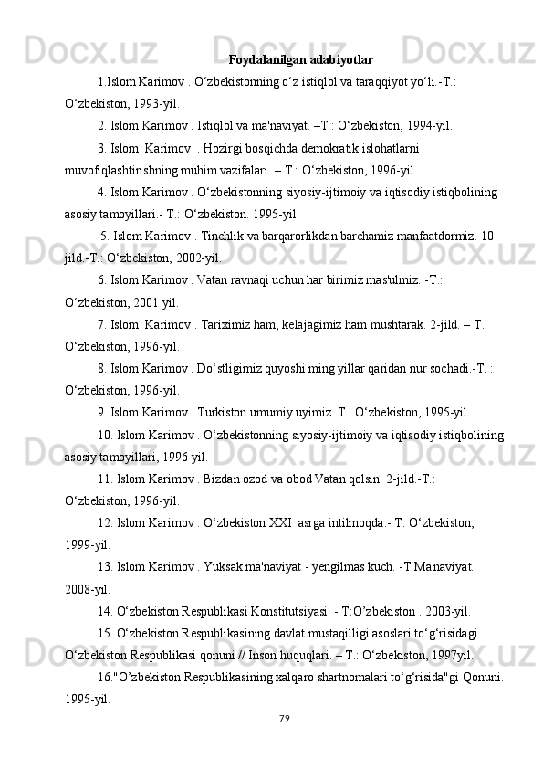 Foydalanilgan adabiyotlar
1.Islom Karimov . O‘zbekistonning o‘z istiqlol va taraqqiyot yo‘li.-T.: 
O‘zbekiston, 1993-yil.
2.  Islom  Karimov . Istiqlol va ma'naviyat. –T.: O‘zbekiston, 1994-yil.
3.  Islom   Karimov  . Hozirgi bosqichda demokratik islohatlarni 
muvofiqlashtirishning muhim vazifalari. – T.: O‘zbekiston, 1996-yil.
4.  Islom  Karimov . O‘zbekistonning siyosiy-ijtimoiy va iqtisodiy istiqbolining 
asosiy tamoyillari.- T.: O‘zbekiston. 1995-yil.
 5.  Islom  Karimov . Tinchlik va barqarorlikdan barchamiz manfaatdormiz. 10-
jild.-T.: O‘zbekiston, 2002-yil.
6.  Islom  Karimov . Vatan ravnaqi uchun har birimiz mas'ulmiz. -T.: 
O‘zbekiston, 2001 yil.
7.  Islom    Karimov . Tariximiz ham, kelajagimiz ham mushtarak.  2-jild. – T.: 
O‘zbekiston, 1996-yil.
8.  Islom  Karimov . Do‘stligimiz quyoshi ming yillar qaridan nur sochadi.-T. : 
O‘zbekiston, 1996-yil.
9.  Islom  Karimov . Turkiston umumiy uyimiz. T.: O‘zbekiston, 1995-yil.
10.  Islom  Karimov . O‘zbekistonning siyosiy-ijtimoiy va iqtisodiy istiqbolining
asosiy tamoyillari, 1996-yil.
11.  Islom  Karimov . Bizdan ozod va obod Vatan qolsin.  2-jild.-T.: 
O‘zbekiston, 1996-yil.
12.  Islom  Karimov . O‘zbekiston XXI  asrga intilmoqda.- T: O‘zbekiston, 
1999-yil.
13.  Islom  Karimov . Yuksak ma'naviyat - yengilmas kuch. -T:Ma'naviyat. 
2008-yil.
14. O‘zbekiston Respublikasi Konstitutsiyasi. - T:O’zbekiston . 2003-yil.
15. O‘zbekiston Respublikasining davlat mustaqilligi asoslari to‘g‘risidagi 
O‘zbekiston Respublikasi qonuni // Inson huquqlari. – T.: O‘zbekiston, 1997yil.
16."O’zbekiston Respublikasining xalqaro shartnomalari to‘g‘risida"gi Qonuni.
1995-yil.
79 
