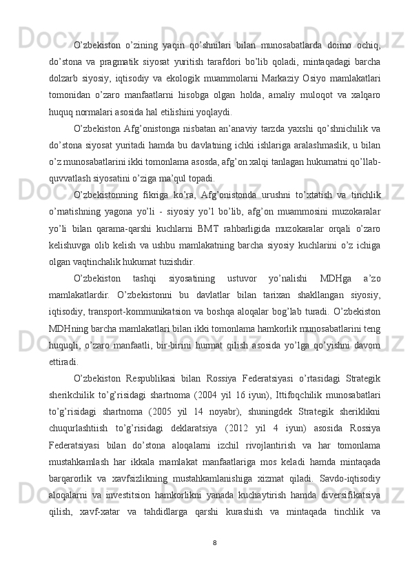 O’zbekiston   o’zining   yaqin   qo’shnilari   bilan   munosabatlarda   doimo   ochiq,
do’stona   va   pragmatik   siyosat   yuritish   tarafdori   bo’lib   qoladi,   mintaqadagi   barcha
dolzarb   siyosiy,   iqtisodiy   va   ekologik   muammolarni   Markaziy   Osiyo   mamlakatlari
tomonidan   o’zaro   manfaatlarni   hisobga   olgan   holda,   amaliy   muloqot   va   xalqaro
huquq normalari asosida hal etilishini yoqlaydi.
O’zbekiston   Afg’onistonga   nisbatan   an’anaviy   tarzda   yaxshi   qo’shnichilik   va
do’stona  siyosat  yuritadi  hamda  bu davlatning ichki  ishlariga aralashmaslik,  u bilan
o’z munosabatlarini ikki tomonlama asosda, afg’on xalqi tanlagan hukumatni qo’llab-
quvvatlash siyosatini o’ziga ma’qul topadi.
O’zbekistonning   fikriga   ko’ra,   Afg’onistonda   urushni   to’xtatish   va   tinchlik
o’rnatishning   yagona   yo’li   -   siyosiy   yo’l   bo’lib,   afg’on   muammosini   muzokaralar
yo’li   bilan   qarama-qarshi   kuchlarni   BMT   rahbarligida   muzokaralar   orqali   o’zaro
kelishuvga   olib   kelish   va   ushbu   mamlakatning   barcha   siyosiy   kuchlarini   o’z   ichiga
olgan vaqtinchalik hukumat tuzishdir.
O’zbekiston   tashqi   siyosatining   ustuvor   yo’nalishi   MDHga   a’zo
mamlakatlardir.   O’zbekistonni   bu   davlatlar   bilan   tarixan   shakllangan   siyosiy,
iqtisodiy,  transport-kommunikatsion   va   boshqa   aloqalar   bog’lab   turadi.   O’zbekiston
MDHning barcha mamlakatlari bilan ikki tomonlama hamkorlik munosabatlarini teng
huquqli,   o’zaro   manfaatli,   bir-birini   hurmat   qilish   asosida   yo’lga   qo’yishni   davom
ettiradi.
O’zbekiston   Respublikasi   bilan   Rossiya   Federatsiyasi   o’rtasidagi   Strategik
sherikchilik   to’g’risidagi   shartnoma   (2004   yil   16   iyun),   Ittifoqchilik   munosabatlari
to’g’risidagi   shartnoma   (2005   yil   14   noyabr),   shuningdek   Strategik   sheriklikni
chuqurlashtiish   to’g’risidagi   deklaratsiya   (2012   yil   4   iyun)   asosida   Rossiya
Federatsiyasi   bilan   do’stona   aloqalarni   izchil   rivojlantirish   va   har   tomonlama
mustahkamlash   har   ikkala   mamlakat   manfaatlariga   mos   keladi   hamda   mintaqada
barqarorlik   va   xavfsizlikning   mustahkamlanishiga   xizmat   qiladi.   Savdo-iqtisodiy
aloqalarni   va   investitsion   hamkorlikni   yanada   kuchaytirish   hamda   diversifikatsiya
qilish,   xavf-xatar   va   tahdidlarga   qarshi   kurashish   va   mintaqada   tinchlik   va
8 