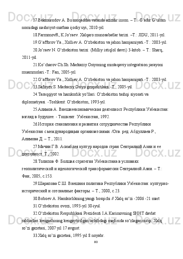 17.Bekmurodov A. Bu muqaddas vatanda azizdir inson. – T.: G‘afur G‘ulom 
nomidagi nashriyot-matbaa ijodiy uyi, 2010-yil.
18.FarmonovR, K.Jo‘raev. Xalqaro munosabatlar tarixi. –T.: JIDU, 2011-yil.
19.G‘afforov Ya., Xolliev A. O‘zbekiston va jahon hamjamiyati.-T.: 2003-yil.
20.Jo‘raev N. O‘zbekiston tarixi: (Milliy istiqlol davri) 3-kitob. – T.: Sharq, 
2011-yil.
21.Ko‘charov Ch.Sh. Markaziy Osiyoning mintaqaviy integratsion jarayoni 
muammolari.-T.: Fan, 2005-yil.
22.G‘afforov Ya., Xolliev A. O‘zbekiston va jahon hamjamiyati.-T.: 2003-yil.
23.Safoyev S. Markaziy Osiyo geopolitikasi.-T.: 2005-yil.
24.Taraqqiyot va hamkorlik yo‘llari: O‘zbekiston tashqi siyosati va 
diplomatiyasi. -Toshkent: O‘zbekiston, 1993-yil.
25.Алимов А. Внешнеекономическая деятелност Республики Узбекистан: 
взгляд в будушее. - Тошкент: Узбекистан, 1992.
26.История становления и развития сотрудничества Республики 
Узбекистан с международнқми организатсиями. /Отв. ред. Абдуллаев Р., 
Алимова Д. – Т., 2011.
27.Мачин Г.В. Асамблея култур народов стран Сентралной Азии и ее 
деятелност. Т., 2002.
28.Толипов Ф. Болшая стратегия Узбекистана в условиях 
геополитической и идеологической трансформатсии Сентралной Азии. – Т.: 
Фан, 2005, с.153.
29.Шарапова С.Ш. Внешняя политика Республики Узбекистан: културно-
исторический и сотсиалные факторы. – Т., 2000, с.23.
30.Boboev A. Hamkorlikning yangi bosqichi // Xalq so‘zi -2006 -21 mart
31.O‘zbekiston ovozi, 1993-yil 30-iyul.
32.O‘zbekiston Respublikasi Prezidenti I.A.Karimovning SHHT davlat 
rahbarlari kengashining kengaytirilgan tarkibdagi majlisida so‘zlagan nutqi. Xalq 
so’zi gazetasi, 2007 yil 17 avgust.
33.Xalq so’zi gazetasi, 1995 yil 8 noyabr.
80 