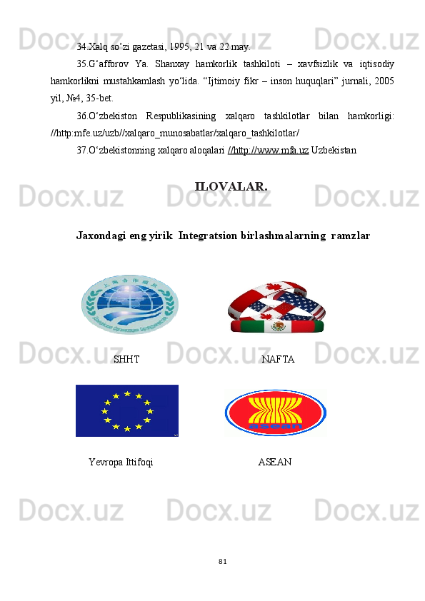 34.Xalq so’zi gazetasi, 1995, 21 va 22 may.
35.G‘afforov   Ya.   Shanxay   hamkorlik   tashkiloti   –   xavfsizlik   va   iqtisodiy
hamkorlikni   mustahkamlash   yo‘lida.   “Ijtimoiy   fikr   –   inson   huquqlari”   jurnali,   2005
yil, №4, 35-bet.
36.O‘zbekiston   Respublikasining   xalqaro   tashkilotlar   bilan   hamkorligi:
//http:mfe.uz/uzb//xalqaro_munosabatlar/xalqaro_tashkilotlar/
37.O‘zbekistonning xalqaro aloqalari  //http://www.mfa.uz  Uzbekistan   
                                      ILOVALAR.
                     
Jaxondagi eng yirik  Integratsion birlashmalarning  ramzlar
                            
              
               SHHT                                                 NAFTA
                                                                                 
                       
       
     Yevropa Ittifoqi                                          ASEAN
                              
                            
                               
                       
81 