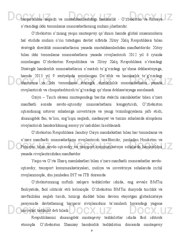 barqarorlikni   saqlash   va   mustahkamlashdagi   hamkorlik   -   O’zbekiston   va   Rossiya
o’rtasidagi ikki tomonlama munosabatlarning muhim jihatlaridir.
O’zbekiston  o’zining  yaqin  mintaqaviy  qo’shnisi  hamda  global  muammolarni
hal   etishda   muhim   o’rin   tutadigan   davlat   sifatida   Xitoy   Xalq   Respublikasi   bilan
strategik   sheriklik   munosabatlarini   yanada   mustahkamlashdan   manfaatdordir.   Xitoy
bilan   ikki   tomonlama   munosabatlarni   yanada   rivojlantirish   2012   yil   6   iyunda
imzolangan   O’zbekiston   Respublikasi   va   Xitoy   Xalq   Respublikasi   o’rtasidagi
Strategik   hamkorlik   munosabatlarini   o’rnatish   to’g’risidagi   qo’shma   deklaratsiyaga,
hamda   2013   yil   9   sentyabrda   imzolangan   Do’stlik   va   hamkorlik   to’g’risidagi
shartnoma   va   Ikki   tomonlama   strategik   sherikchilik   munosabatlarini   yanada
rivojlantirish va chuqurlashtirish to’g’risidagi qo’shma deklaratsiyaga asoslanadi.
Osiyo   –   Tinch   okeani   mintaqasidagi   barcha   etakchi   mamlakatlar   bilan   o’zaro
manfaatli   asosda   savdo-iqtisodiy   munosabatlarni   kengaytirish,   O’zbekiston
iqtisodining   ustuvor   sohalariga   investitsiya   va   yangi   texnologiyalarni   jalb   etish,
shuningdek fan, ta’lim, sog’liqni saqlash,  madaniyat va turizm sohalarida aloqalarni
rivojlantirish hamkorlikning asosiy yo’nalishlari hisoblanadi.
O’zbekiston Respublikasi Janubiy Osiyo mamlakatlari bilan har tomonlama va
o’zaro   manfaatli   munosabatlarni   rivojlantirish   tarafdoridir,   jumladan   Hindiston   va
Pokiston   bilan   savdo-iqtisodiy   va   transport-kommunikatsiya   sohalarda   hamkorlikni
yanada rivojlantirishdan manfaatdor.
Yaqin va O’rta Sharq mamlakatlari bilan o’zaro manfaatli munosabatlar savdo-
iqtisodiy,   transport   kommunikatsiyalari,   moliya   va   investitsiya   sohalarida   izchil
rivojlanmoqda, shu jumladan IHT va ITB doirasida.
O’zbekistonning   nufuzli   xalqaro   tashkilotlar   ishida,   eng   avvalo   BMTni
faoliyatida,   faol   ishtirok   etib   kelmoqda.   O’zbekiston   BMTni   dunyoda   tinchlik   va
xavfsizlikni   saqlab   turish,   hozirgi   shiddat   bilan   davom   etayotgan   globalizatsiya
jarayonida   davlatlarning   barqaror   rivojlanishini   ta’minlash   borasidagi   yagona
universal tashkilot deb biladi.
Respublikamiz   shuningdek   mintaqaviy   tashkilotlar   ishida   faol   ishtirok
etmoqda.   O’zbekiston   Shanxay   hamkorlik   tashkilotini   doirasida   mintaqaviy
9 