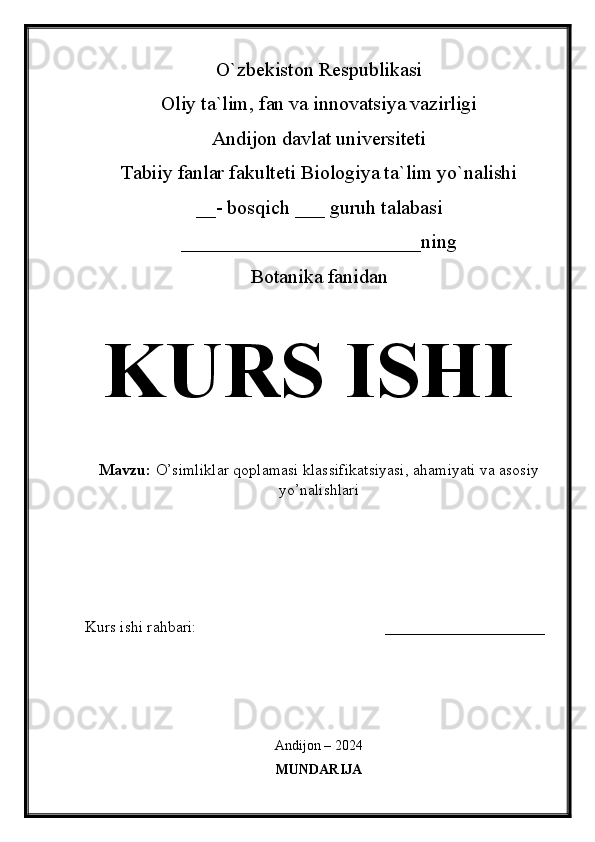 O`zbekiston Respublikasi
Oliy ta`lim, fan va innovatsiya vazirligi
Andijon davlat universiteti 
Tabiiy fanlar fakulteti Biologiya ta`lim yo`nalishi 
__- bosqich ___ guruh talabasi
________________________ning
Botanika fanidan   
KURS ISHI
Mavzu:   O’simliklar qoplamasi klassifikatsiyasi, ahamiyati va asosiy
yo’nalishlari
  
Kurs ishi rahbari:                                               ____________________
 
Andijon – 2024
MUNDARIJA 