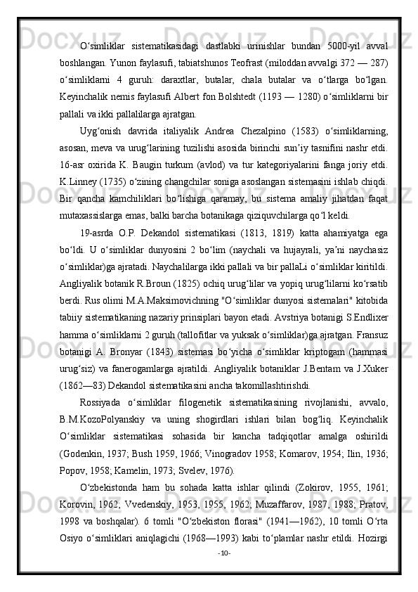 O simliklar   sistematikasidagi   dastlabki   urinishlar   bundan   5000-yil   avvalʻ
boshlangan. Yunon faylasufi, tabiatshunos Teofrast (miloddan avvalgi 372 — 287)
o simliklarni   4   guruh:   daraxtlar,   butalar,   chala   butalar   va   o tlarga   bo lgan.	
ʻ ʻ ʻ
Keyinchalik nemis faylasufi Albert fon Bolshtedt (1193 — 1280) o simliklarni bir	
ʻ
pallali va ikki pallalilarga ajratgan.
Uyg onish   davrida   italiyalik   Andrea   Chezalpino   (1583)   o simliklarning,	
ʻ ʻ
asosan, meva va urug larining tuzilishi asosida birinchi sun iy tasnifini nashr etdi.	
ʻ ʼ
16-asr   oxirida   K.   Baugin   turkum   (avlod)   va   tur   kategoriyalarini   fanga   joriy   etdi.
K.Linney (1735) o zining changchilar soniga asoslangan sistemasini ishlab chiqdi.	
ʻ
Bir   qancha   kamchiliklari   bo lishiga   qaramay,   bu   sistema   amaliy   jihatdan   faqat	
ʻ
mutaxassislarga emas, balki barcha botanikaga qiziquvchilarga qo l keldi.	
ʻ
19-asrda   O.P.   Dekandol   sistematikasi   (1813,   1819)   katta   ahamiyatga   ega
bo ldi.   U   o simliklar   dunyosini   2   bo lim   (naychali   va   hujayrali,   ya ni   naychasiz	
ʻ ʻ ʻ ʼ
o simliklar)ga ajratadi. Naychalilarga ikki pallali va bir pallaLi o simliklar kiritildi.
ʻ ʻ
Angliyalik botanik R.Broun (1825) ochiq urug lilar va yopiq urug lilarni ko rsatib	
ʻ ʻ ʻ
berdi. Rus olimi M.A.Maksimovichning "O simliklar dunyosi sistemalari" kitobida	
ʻ
tabiiy sistematikaning nazariy prinsiplari bayon etadi. Avstriya botanigi S.Endlixer
hamma o simliklarni 2 guruh (tallofitlar va yuksak o simliklar)ga ajratgan. Fransuz	
ʻ ʻ
botanigi   A.   Bronyar   (1843)   sistemasi   bo yicha   o simliklar   kriptogam   (hammasi	
ʻ ʻ
urug siz)   va   fanerogamlarga   ajratildi.   Angliyalik   botaniklar   J.Bentam   va   J.Xuker	
ʻ
(1862—83) Dekandol sistematikasini ancha takomillashtirishdi.
Rossiyada   o simliklar   filogenetik   sistematikasining   rivojlanishi,   avvalo,	
ʻ
B.M.KozoPolyanskiy   va   uning   shogirdlari   ishlari   bilan   bog liq.   Keyinchalik	
ʻ
O simliklar   sistematikasi   sohasida   bir   kancha   tadqiqotlar   amalga   oshirildi	
ʻ
(Godenkin, 1937; Bush 1959, 1966; Vinogradov 1958; Komarov, 1954; Ilin, 1936;
Popov, 1958; Kamelin, 1973; Svelev, 1976).
O zbekistonda   ham   bu   sohada   katta   ishlar   qilindi   (Zokirov,   1955,   1961;	
ʻ
Korovin,   1962;   Vvedenskiy,   1953,   1955,   1962;   Muzaffarov,   1987,   1988;   Pratov,
1998   va   boshqalar).   6   tomli   "O zbekiston   florasi"   (1941—1962),   10   tomli   O rta	
ʻ ʻ
Osiyo  o simliklari   aniqlagichi  (1968—1993)   kabi   to plamlar  nashr   etildi. Hozirgi	
ʻ ʻ
- 10 -