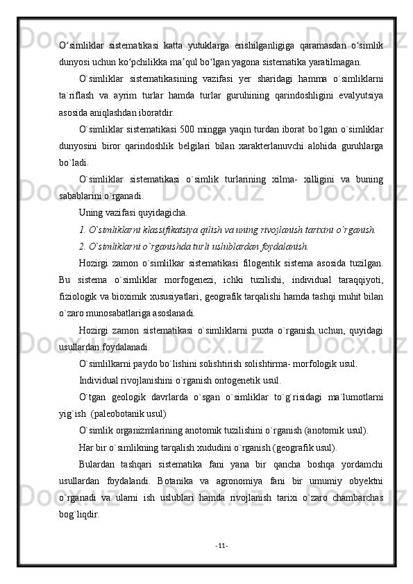 O simliklar   sistematikasi   katta   yutuklarga   erishilganligiga   qaramasdan   o simlikʻ ʻ
dunyosi uchun ko pchilikka ma qul bo lgan yagona sistematika yaratilmagan.	
ʻ ʼ ʻ
O`simliklar   sistematikasining   vazifasi   yer   sharidagi   hamma   o`simliklarni
ta`riflash   va   ayrim   turlar   hamda   turlar   guruhining   qarindoshligini   evalyutsiya
asosida aniqlashdan iboratdir.
O`simliklar sistematikasi 500 mingga yaqin turdan iborat bo`lgan o`simliklar
dunyosini   biror   qarindoshlik   belgilari   bilan   xarakterlanuvchi   alohida   guruhlarga
bo`ladi. 
O`simliklar   sistematikasi   o`simlik   turlarining   xilma-   xilligini   va   buning
sabablarini o`rganadi.
Uning vazifasi quyidagicha.
1. O`simliklarni klassifikatsiya qilish va uning rivojlanish tarixini o`rganish.
2. O`simliklarni o`rganishda turli uslublardan foydalanish.
Hozirgi   zamon   o`simlilkar   sistematikasi   filogentik   sistema   asosida   tuzilgan.
Bu   sistema   o`simliklar   morfogenezi,   ichki   tuzilishi,   individual   taraqqiyoti,
fiziologik va bioximik xususiyatlari, geografik tarqalishi hamda tashqi muhit bilan
o`zaro munosabatlariga asoslanadi.
Hozirgi   zamon   sistematikasi   o`simliklarni   puxta   o`rganish   uchun,   quyidagi
usullardan foydalanadi.
O`simlilkarni paydo bo`lishini solishtirish solishtirma- morfologik usul.
Individual rivojlanishini o`rganish ontogenetik usul.
O`tgan   geologik   davrlarda   o`sgan   o`simliklar   to`g`risidagi   ma`lumotlarni
yig`ish  (paleobotanik usul)
O`simlik organizmlarining anotomik tuzilishini o`rganish (anotomik usul).
Har bir o`simlikning tarqalish xududini o`rganish (geografik usul).
Bulardan   tashqari   sistematika   fani   yana   bir   qancha   boshqa   yordamchi
usullardan   foydalandi.   Botanika   va   agronomiya   fani   bir   umumiy   obyektni
o`rganadi   va   ularni   ish   uslublari   hamda   rivojlanish   tarixi   o`zaro   chambarchas
bog`liqdir.
- 11 - 