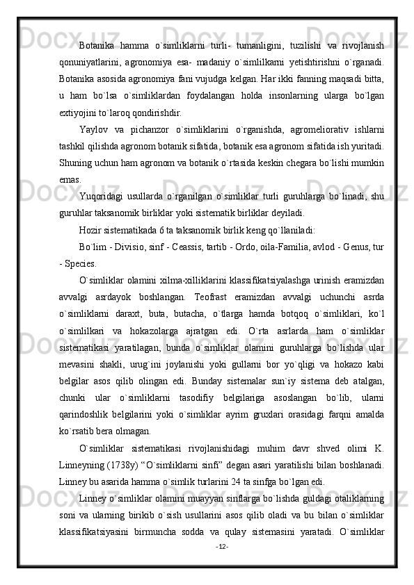 Botanika   hamma   o`simliklarni   turli-   tumanligini,   tuzilishi   va   rivojlanish
qonuniyatlarini,   agronomiya   esa-   madaniy   o`simlilkarni   yetishtirishni   o`rganadi.
Botanika asosida agronomiya fani vujudga kelgan. Har ikki fanning maqsadi bitta,
u   ham   bo`lsa   o`simliklardan   foydalangan   holda   insonlarning   ularga   bo`lgan
extiyojini to`laroq qondirishdir.
Yaylov   va   pichanzor   o`simliklarini   o`rganishda,   agromeliorativ   ishlarni
tashkil qilishda agronom botanik sifatida, botanik esa agronom sifatida ish yuritadi.
Shuning uchun ham agronom va botanik o`rtasida keskin chegara bo`lishi mumkin
emas. 
Yuqoridagi   usullarda   o`rganilgan   o`simliklar   turli   guruhlarga   bo`linadi,   shu
guruhlar taksanomik birliklar yoki sistematik birliklar deyiladi.
Hozir sistematikada 6 ta taksanomik birlik keng qo`llaniladi:
Bo`lim - Divisio, sinf - Ceassis, tartib - Ordo, oila-Familia, avlod - Genus, tur
- Species.
O`simliklar olamini xilma-xilliklarini klassifikatsiyalashga urinish eramizdan
avvalgi   asrdayok   boshlangan.   Teofrast   eramizdan   avvalgi   uchunchi   asrda
o`simliklarni   daraxt,   buta,   butacha,   o`tlarga   hamda   botqoq   o`simliklari,   ko`l
o`simlilkari   va   hokazolarga   ajratgan   edi.   O`rta   asrlarda   ham   o`simliklar
sistematikasi   yaratilagan,   bunda   o`simliklar   olamini   guruhlarga   bo`lishda   ular
mevasini   shakli,   urug`ini   joylanishi   yoki   gullarni   bor   yo`qligi   va   hokazo   kabi
belgilar   asos   qilib   olingan   edi.   Bunday   sistemalar   sun`iy   sistema   deb   atalgan,
chunki   ular   o`simliklarni   tasodifiy   belgilariga   asoslangan   bo`lib,   ularni
qarindoshlik   belgilarini   yoki   o`simliklar   ayrim   gruxlari   orasidagi   farqni   amalda
ko`rsatib bera olmagan.
O`simliklar   sistematikasi   rivojlanishidagi   muhim   davr   shved   olimi   K.
Linneyning (1738y) “O`simliklarni sinfi” degan asari yaratilishi  bilan boshlanadi.
Linney bu asarida hamma o`simlik turlarini 24 ta sinfga bo`lgan edi. 
Linney o`simliklar olamini muayyan sinflarga bo`lishda guldagi otaliklarning
soni   va   ularning   birikib   o`sish   usullarini   asos   qilib   oladi   va   bu   bilan   o`simliklar
klassifikatsiyasini   birmuncha   sodda   va   qulay   sistemasini   yaratadi.   O`simliklar
- 12 -