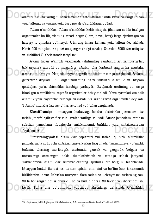 olamini turli tumanligini hozirgi  zamon sistematikasi  ikkita katta bo`limga:  tuban
yoki tallomli va yuksak yoki barg poyali o`simliklarga bo`ladi.
Tuban   o`simliklar.   Tuban   o`simliklar   kelib   chiqishi   jihatidan   sodda   tuzilgan
organizmlar   bo`lib,   ularning   tanasi   organ   (ildiz,   poya,   barg)   larga   ajralmagan   va
haqiqiy   to`qimalari   bo`lmaydi.   Ularning   tanasi   kattana   yoki   tallom   deb   ataladi.
Hozir 200 mingdan ortiq turi aniqlangan (ko`pi suvda). Shundan 3000 dan ortiq tur
va shakillari O`zbekistonda tarqalgan.
Ayrim   tuban   o`simlik   vakillarida   (shilimshiq   zamburug`lar,   zamburug`lar,
bakteriyalar)   xlorofil   bo`lmaganligi   sababli,   ular   karbonat   angidridni   mustakil
o`zlashtira olmaydi. Natijada tayyor organik moddalar hisobiga oziqlanadi. Bularni
geterotrof   deyiladi.   Bu   organizmlarning   ba`zi   vakillari   o`simlik   va   hayvon
qoldiqlari,   ya`ni   chirindilar   hisobiga   yashaydi.   Oziqlanish   usulining   bu   turiga
kiradigan o`simliklarni saprofit organizmlar deb yuritiladi. Yana ayrimlari esa tirik
o`simlik   yoki   hayvonlar   hisobiga   yashaydi.   Va   ular   parazit   organizmlar   deyiladi.
Tuban o`simliklardan suv o`tlari avtotrof yo`l bilan oziqlanadi.
Klassifikatsiya   -   muayyan   hududdagi   barcha   o’simliklar   jamoalari,   tur
tarkibi, morfologik va floristik jixatdan tartibga solinadi. Bunda jamoalarni tartibga
solishda   jamoalarni   ifodalovchi   sintaksanomik   birliklar,   yani   sintaksonlardan
foydalanadi 1
.
Fitotsenalogiyadagi   o’simliklar   qoplamini   uni   tashkil   qiluvchi   o’simliklar
jamoalarini tasniflovchi sintaksanomiya keskin farq qiladi. Taksanomiya - o’simlik
turlarini   ularning   morfologik,   anatomik,   genetik   va   geografik   belgilar   va
mezonlarga   asoslangan   holda   tizimlashtirirsh   va   tartibga   solish   jarayoni.
Taksanomiya   o’simliklar   sistematikasining   ajralmas   bir   bo’g’ini   hisoblanadi.
Muayyan   hudud   fkorasi   tur,   turkum   qabila,   oila,   sinf   va   bo’lim   kabi   taksanomik
birliklardan   iborat.   Masalan   muayyan   flora   tarkibida   uchraydigan   turlarning   soni
90 ta bo’ladigan bo’lsa demak u holda hudud florasi  90 taksondan iborat bo’lishi
kerak.   Turlar   ular   bo’ysinuvchi   yuqoriroq   taksonlarga   birlashadi.   O’simliklar
1
 SH.Tojiboyev, M.U.Tojiboyev, J.S.Matkarimov, A.A.Imirsanova Geobotanika   Toshkent 2020.
- 13 - 