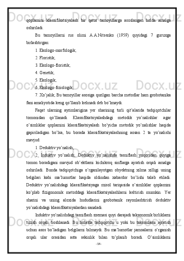 qoplamini   klassifikatsiyalash   bir   qator   tamoyillarga   asoslangan   holda   amalga
oshiriladi.
Bu   tamoyillarni   rus   olimi   A.A.Nitsenko   (1959)   quyidagi   7   guruxga
birlashtirgan:
1. Ekologo-morfologik;
2. Floristik;
3. Ekologo-floristik;
4. Genetik;
5. Ekologik;
6. Ekologo-fiziologik;
7. Xo’jalik; Bu tamoyillar asosiga qurilgan barcha metodlar ham geobotanika
fani amaliyotida keng qo’llanib kelinadi deb bo’lmaydi.
Faqat   ularning   ayrimlarigina   yer   sharining   turli   qit’alarida   tadqiqotchilar
tomonidan   qo’llanadi.   Klassifikatsiyalashdagi   metodik   yo’nalishlar:   agar
o’simliklar   qoplamini   klassifikatsiyalash   bo’yicha   metodik   yo’nalishlar   haqida
gapiriladigan   bo’lsa,   bu   borada   klassifikatsiyalashning   aosan   2   ta   yo’nalishi
mavjud:
1. Deduktiv yo’nalish;
2.   Induktiv   yo’nalish;   Deduktiv   yo’nalishda   tasniflash   yuqoridan   quyiga
tomon   boradigani   mavjud   ob’ektlarni   kichikroq   sinflarga   ajratish   orqali   amalga
oshiriladi.   Bunda   tadqiqotchiga   o’rganilayotgan   obyektning   xilma   xilligi   uning
belgilari   kabi   ma’lumotlar   haqida   oldindan   xabardor   bo’lishi   talab   etiladi.
Deduktiv   yo’nalishdagi   klassifikatsiyaga   misol   tariqasida   o’simliklar   qoplamini
ko’plab   fizigonomik   metoddagi   klassifikatsiyalashlarni   keltirish   mumkin.   Yer
sharini   va   uning   aloxida   hududlarini   geobotanik   rayonlashtirish   deduktiv
yo’nalishdagi klassifikatsiyalardan sanaladi.
Induktiv yo’nalishdagi tasniflash sxemasi quyi darajadi taksonomik birliklarni
tuzish   orqali   boshlanadi.   Bu   holatda   tadqiqotchi   u   yoki   bu   taksonlarni   ajratish
uchun   asos   bo’ladigan   belgilarni   bilmaydi.   Bu   ma’lumotlar   jamoalarni   o’rganish
orqali   ular   orasidan   asta   sekinlik   bilan   to’planib   boradi.   O’simliklarni
- 14 -