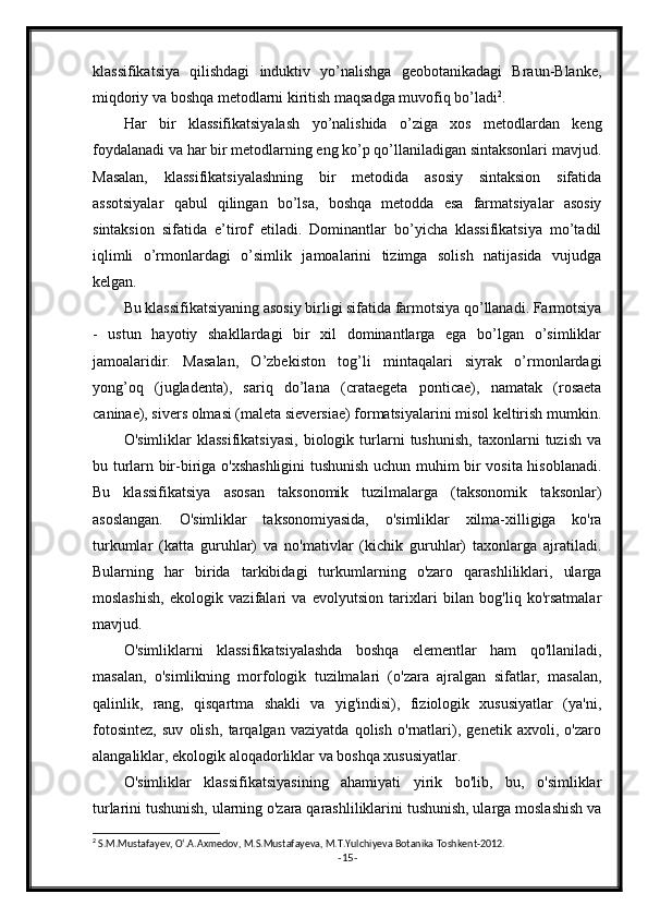 klassifikatsiya   qilishdagi   induktiv   yo’nalishga   geobotanikadagi   Braun-Blanke,
miqdoriy va boshqa metodlarni kiritish maqsadga muvofiq bo’ladi 2
.
Har   bir   klassifikatsiyalash   yo’nalishida   o’ziga   xos   metodlardan   keng
foydalanadi va har bir metodlarning eng ko’p qo’llaniladigan sintaksonlari mavjud.
Masalan,   klassifikatsiyalashning   bir   metodida   asosiy   sintaksion   sifatida
assotsiyalar   qabul   qilingan   bo’lsa,   boshqa   metodda   esa   farmatsiyalar   asosiy
sintaksion   sifatida   e’tirof   etiladi.   Dominantlar   bo’yicha   klassifikatsiya   mo’tadil
iqlimli   o’rmonlardagi   o’simlik   jamoalarini   tizimga   solish   natijasida   vujudga
kelgan.
Bu klassifikatsiyaning asosiy birligi sifatida farmotsiya qo’llanadi. Farmotsiya
-   ustun   hayotiy   shakllardagi   bir   xil   dominantlarga   ega   bo’lgan   o’simliklar
jamoalaridir.   Masalan,   O’zbekiston   tog’li   mintaqalari   siyrak   o’rmonlardagi
yong’oq   (jugladenta),   sariq   do’lana   (crataegeta   ponticae),   namatak   (rosaeta
caninae), sivers olmasi (maleta sieversiae) formatsiyalarini misol keltirish mumkin.
O'simliklar   klassifikatsiyasi,   biologik   turlarni   tushunish,   taxonlarni   tuzish   va
bu turlarn bir-biriga o'xshashligini  tushunish uchun muhim bir vosita hisoblanadi.
Bu   klassifikatsiya   asosan   taksonomik   tuzilmalarga   (taksonomik   taksonlar)
asoslangan.   O'simliklar   taksonomiyasida,   o'simliklar   xilma-xilligiga   ko'ra
turkumlar   (katta   guruhlar)   va   no'mativlar   (kichik   guruhlar)   taxonlarga   ajratiladi.
Bularning   har   birida   tarkibidagi   turkumlarning   o'zaro   qarashliliklari,   ularga
moslashish,   ekologik   vazifalari   va   evolyutsion   tarixlari   bilan   bog'liq   ko'rsatmalar
mavjud.
O'simliklarni   klassifikatsiyalashda   boshqa   elementlar   ham   qo'llaniladi,
masalan,   o'simlikning   morfologik   tuzilmalari   (o'zara   ajralgan   sifatlar,   masalan,
qalinlik,   rang,   qisqartma   shakli   va   yig'indisi),   fiziologik   xususiyatlar   (ya'ni,
fotosintez,   suv   olish,   tarqalgan   vaziyatda   qolish   o'rnatlari),   genetik   axvoli,   o'zaro
alangaliklar, ekologik aloqadorliklar va boshqa xususiyatlar.
O'simliklar   klassifikatsiyasining   ahamiyati   yirik   bo'lib,   bu,   o'simliklar
turlarini tushunish, ularning o'zara qarashliliklarini tushunish, ularga moslashish va
2
 S.M.Mustafayev, O‘.A.Axmedov, M.S.Mustafayeva, M.T.Yulchiyeva Botanika Toshkent-2012.
- 15 - 